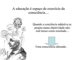 A educação é espaço de exercício da consciência… Quando a conciência subjetiva se projeta numa objetividade não-real temos como resultado… Uma consciência alienada . 