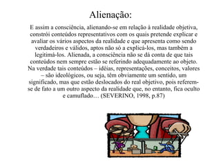 Alienação: E assim a consciência, alienando-se em relação à realidade objetiva, constrói conteúdos representativos com os quais pretende explicar e avaliar os vários aspectos da realidade e que apresenta como sendo verdadeiros e válidos, aptos não só a explicá-los, mas também a legitimá-los. Alienada, a consciência não se dá conta de que tais conteúdos nem sempre estão se referindo adequadamente ao objeto. Na verdade tais conteúdos – idéias, representações, conceitos, valores – são ideológicos, ou seja, têm obviamente um sentido, um significado, mas que estão deslocados do real objetivo, pois referem-se de fato a um outro aspecto da realidade que, no entanto, fica oculto e camuflado… (SEVERINO, 1998, p.87) 