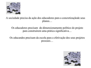 A sociedade precisa da ação dos educadores para a concretizaçãode seus planos… Os educadores precisam  do dimensionamento político do projeto para construírem uma prática significativa… Os educandos precisam da escola para a efetivação dos seus projetos pessoais… 