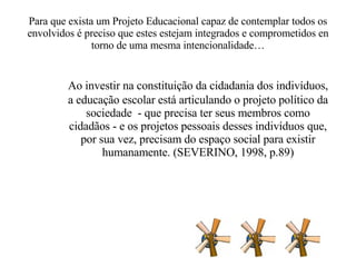 Para que exista um Projeto Educacional capaz de contemplar todos os envolvidos é preciso que estes estejam integrados e comprometidos en torno de uma mesma intencionalidade… Ao investir na constituição da cidadania dos indivíduos, a educação escolar está articulando o projeto político da sociedade  - que precisa ter seus membros como cidadãos - e os projetos pessoais desses indivíduos que, por sua vez, precisam do espaço social para existir humanamente. (SEVERINO, 1998, p.89) 