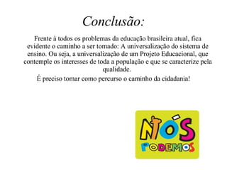 Conclusão: Frente à todos os problemas da educação brasileira atual, fica evidente o caminho a ser tomado: A universalização do sistema de ensino. Ou seja, a universalização de um Projeto Educacional, que contemple os interesses de toda a população e que se caracterize pela qualidade.  É preciso tomar como percurso o caminho da cidadania! 