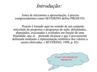 Introdução:   Antes de iniciarmos a apresentação, é preciso compreendermos como SEVERINO define PROJETO: Projeto é tomado aqui no sentido de um conjunto articulado de propostas e programas de ação, delimitados, planejados, executados e avaliados em função de uma finalidade, que se  pretende alcançar e que é previamente delineada mediante a representação simbólica dos valores a serem efetivados. ( SEVERINO, 1998, p. 82)  O que você entende por PROJETO? 