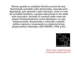 Mesmo quando as condições histórico-sociais de uma  determinada sociedade estão deterioradas, marcadas pela degradação, pela opressão e pela alienação, como é o caso da sociedade brasileira, o projeto educacional se faz ainda mais necessário, devendo se construir então como um projeto fundamentalmente contra-ideológico, ou seja, desmascarando, denunciando e criticando o projeto político opressor e anunciando as exigências de um projeto político libertador. (SEVERINO, 1998, p.82) Qual o lugar e o papel da escola na educação brasileira atual?????   