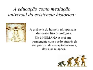 A educação como mediação universal da existência histórica: A essência do homem ultrapassa a dimensão físico-biológica.  Ela é HUMANA e está em permenente construção através da sua prática, da sua ação histórica, das suas relações .  