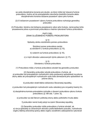 sa vedie disciplinárne konanie pre skutok, za ktorý môže byť zbavený funkcie
prokurátora, možno až do právoplatného skončenia trestného konania alebo
disciplinárneho konania dočasne pozastaviť výkon jeho funkcie.
(2) O dočasnom pozastavení výkonu funkcie prokurátora rozhoduje generálny
prokurátor.
(3) Prokurátor, ktorému bol dočasne pozastavený výkon jeho funkcie, nemá počas tohto
pozastavenia práva a povinnosti prokurátora a nesmie vykonávať funkciu prokurátora.
PIATY DIEL
ZÁNIK SLUŽOBNÉHO POMERU PROKURÁTORA
§ 14
Spôsoby zániku služobného pomeru prokurátora
Služobný pomer prokurátora zaniká
a) odvolaním z funkcie prokurátora ( § 15),
b) vzdaním sa funkcie prokurátora ( § 16),
c) z iných dôvodov ustanovených týmto zákonom ( § 17).
§ 15
Odvolanie z funkcie prokurátora
(1) Prokurátora môže z funkcie prokurátora odvolať iba generálny prokurátor.
(2) Generálny prokurátor odvolá prokurátora z funkcie, ak
a) prokurátor bol právoplatným rozhodnutím súdu pozbavený spôsobilosti na právne
úkony alebo ak právoplatným rozhodnutím súdu bola obmedzená jeho spôsobilosť na
právne úkony,
b) prokurátor stratil štátne občianstvo Slovenskej republiky,
c) prokurátor bol právoplatným rozhodnutím súdu odsúdený pre úmyselný trestný čin,
d) disciplinárna komisia právoplatne rozhodla o zbavení prokurátora výkonu funkcie
prokurátora [ § 189 ods. 1 písm. f)],
e) prokurátor sa stal členom politickej strany alebo politického hnutia alebo
f) prokurátor nemá trvalý pobyt na území Slovenskej republiky.
(3) Generálny prokurátor môže prokurátora z funkcie odvolať, ak
a) nie je spôsobilý zo zdravotných dôvodov podľa lekárskeho posudku, rozhodnutia
orgánu štátnej zdravotnej správy alebo orgánu sociálneho zabezpečenia vykonávať

 