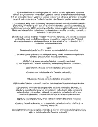 (2) Výberové konanie uskutočňuje výberová komisia zložená z predsedu výberovej
komisie a štyroch členov. Predsedom výberovej komisie a členom tejto komisie môže
byť len prokurátor. Členov výberovej komisie vymenúva a odvoláva generálny prokurátor
na návrh rady prokurátorov. Predsedu komisie volia členovia komisie spomedzi seba.
(3) Uchádzača, ktorý spĺňa podmienky na vymenovanie do funkcie právneho čakateľa
prokuratúry uvedené v § 231, a ak ide o právneho čakateľa vojenskej prokuratúry, aj
podmienky uvedené v § 232, generálny prokurátor pozve na výberové konanie najmenej
14 dní pred jeho začatím. Uchádzača, ktorý podmienky nespĺňa, generálny prokurátor o
tejto skutočnosti vyrozumie.
(4) Výberová komisia zhodnotí výsledok výberového konania a určí poradie úspešných
uchádzačov, ktoré predloží generálnemu prokurátorovi na rozhodnutie. Výsledok
výberového konania oznámi generálny prokurátor uchádzačom do desiatich dní od
skončenia výberového konania.
§ 235
Spôsoby zániku služobného pomeru právneho čakateľa prokuratúry
(1) Služobný pomer právneho čakateľa prokuratúry zaniká vymenovaním právneho
čakateľa prokuratúry do funkcie prokurátora.
(2) Služobný pomer právneho čakateľa prokuratúry zaniká aj
a) smrťou právneho čakateľa prokuratúry alebo jeho vyhlásením za mŕtveho,
b) odvolaním z funkcie právneho čakateľa prokuratúry,
c) vzdaním sa funkcie právneho čakateľa prokuratúry.
§ 236
Odvolanie z funkcie právneho čakateľa prokuratúry
(1) Právneho čakateľa prokuratúry môže z funkcie odvolať iba generálny prokurátor.
(2) Generálny prokurátor odvolá právneho čakateľa prokuratúry z funkcie, ak
a) právny čakateľ prokuratúry bol právoplatným rozhodnutím súdu pozbavený
spôsobilosti na právne úkony alebo ak právoplatným rozhodnutím súdu bola
obmedzená spôsobilosť právneho čakateľa prokuratúry na právne úkony,
b) právny čakateľ prokuratúry stratil štátne občianstvo Slovenskej republiky,
c) právny čakateľ prokuratúry bol právoplatným rozhodnutím súdu odsúdený za
úmyselný trestný čin,
d) disciplinárna komisia právoplatne rozhodla o zbavení právneho čakateľa prokuratúry
výkonu funkcie právneho čakateľa prokuratúry,

 