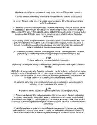 e) právny čakateľ prokuratúry nemá trvalý pobyt na území Slovenskej republiky,
f) právny čakateľ prokuratúry opakovane nezložil odbornú justičnú skúšku alebo
g) právny čakateľ nedal písomný súhlas na vymenovanie do funkcie prokurátora na
určenú prokuratúru.
(3) Generálny prokurátor môže právneho čakateľa prokuratúry z funkcie odvolať, ak nie
je spôsobilý zo zdravotných dôvodov podľa lekárskeho posudku, rozhodnutia orgánu
štátnej zdravotnej správy alebo podľa orgánu sociálneho zabezpečenia vykonávať svoju
funkciu po čas dlhší ako jeden rok; to neplatí, ak ide o tehotnú právnu čakateľku
prokuratúry.
(4) Služobný pomer právneho čakateľa prokuratúry zaniká odvolaním dňom, keď bolo
právnemu čakateľovi doručené rozhodnutie generálneho prokurátora o odvolaní z
funkcie; rozhodnutie generálneho prokurátora o odvolaní z funkcie sa musí doručiť
právnemu čakateľovi prokuratúry do vlastných rúk.
(5) Odvolaním právneho čakateľa vojenskej prokuratúry z funkcie právneho čakateľa
prokuratúry sa neskončí jeho služobný pomer profesionálneho vojaka. 12)
§ 237
Vzdanie sa funkcie právneho čakateľa prokuratúry
(1) Právny čakateľ prokuratúry sa môže svojej funkcie písomne vzdať aj bez uvedenia
dôvodov.
(2) Služobný pomer právneho čakateľa prokuratúry zaniká vzdaním sa funkcie právneho
čakateľa prokuratúry uplynutím dvoch kalendárnych mesiacov nasledujúcich po mesiaci,
v ktorom bolo oznámenie o vzdaní sa funkcie doručené generálnemu prokurátorovi, ak
nedôjde k dohode o skoršom zániku služobného pomeru.
(3) Vzdaním sa funkcie právneho čakateľa vojenskej prokuratúry sa neskončí jeho
služobný pomer profesionálneho vojaka. 12)
§ 238
Neplatnosť zániku služobného pomeru právneho čakateľa prokuratúry
(1) Zrušením právoplatného rozhodnutia súdu, ktorým bol právny čakateľ prokuratúry
odsúdený za úmyselný trestný čin, alebo právoplatného rozhodnutia disciplinárnej
komisie o zbavení výkonu funkcie právneho čakateľa prokuratúry v neskoršom konaní
sa zrušuje rozhodnutie generálneho prokurátora o odvolaní z funkcie právneho čakateľa
prokuratúry.
(2) Ak služobný pomer právneho čakateľa prokuratúry zanikol odvolaním z funkcie,
právny čakateľ prokuratúry sa môže domáhať na súde podľa osobitného zákona 13)
preskúmania zákonnosti rozhodnutia generálneho prokurátora o odvolaní z funkcie

 