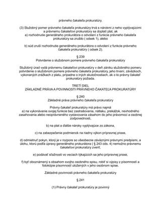 právneho čakateľa prokuratúry.
(3) Služobný pomer právneho čakateľa prokuratúry trvá s nárokmi z neho vyplývajúcimi
a právnemu čakateľovi prokuratúry sa doplatí plat, ak
a) rozhodnutie generálneho prokurátora o odvolaní z funkcie právneho čakateľa
prokuratúry sa zrušilo ( odsek 1), alebo
b) súd zruší rozhodnutie generálneho prokurátora o odvolaní z funkcie právneho
čakateľa prokuratúry ( odsek 2).
§ 239
Potvrdenie o služobnom pomere právneho čakateľa prokuratúry
Služobný úrad vydá právnemu čakateľovi prokuratúry v deň zániku služobného pomeru
potvrdenie o služobnom pomere právneho čakateľa prokuratúry, jeho trvaní, záväzkoch,
vykonaných zrážkach z platu, prípadne o iných skutočnostiach, ak o to právny čakateľ
prokuratúry požiada.
TRETÍ DIEL
ZÁKLADNÉ PRÁVA A POVINNOSTI PRÁVNEHO ČAKATEĽA PROKURATÚRY
§ 240
Základné práva právneho čakateľa prokuratúry
Právny čakateľ prokuratúry má právo najmä
a) na vykonávanie svojej funkcie bez zastrašovania, nátlaku, prekážok, nevhodného
zasahovania alebo neoprávneného vystavovania zásahom do jeho právomoci a osobnej
zodpovednosti,
b) na plat a ďalšie nároky vyplývajúce zo zákona,
c) na zabezpečenie podmienok na riadny výkon prípravnej praxe,
d) odmietnuť pokyn, ktorý je v rozpore so všeobecne záväznými právnymi predpismi, a
úlohu, ktorú podľa úpravy generálneho prokurátora ( § 243 ods. 4) nemožno právnemu
čakateľovi prokuratúry zveriť,
e) podávať sťažnosti vo veciach týkajúcich sa jeho prípravnej praxe,
f) byť oboznámený s obsahom svojho osobného spisu, robiť si výpisy z písomností a
fotokópie písomností uložených v jeho osobnom spise.
Základné povinnosti právneho čakateľa prokuratúry
§ 241
(1) Právny čakateľ prokuratúry je povinný

 
