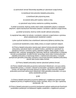 a) zachovávať vernosť Slovenskej republike pri vykonávaní svojej funkcie,
b) dodržiavať sľub právneho čakateľa prokuratúry,
c) dodržiavať plán prípravnej praxe,
d) zverené úlohy plniť osobne, riadne a včas,
e) vykonávať svoju funkciu nestranne a politicky neutrálne,
f) zdržať sa konania, ktoré by mohlo viesť k stretu služobného záujmu s osobnými
záujmami, najmä nezneužívať informácie získané v súvislosti s výkonom svojej funkcie,
g) zdržať sa konania, ktoré by mohlo narušiť vážnosť prokuratúry,
h) neprijímať dary alebo iné výhody v súvislosti s výkonom svojej funkcie s výnimkou
plnení poskytovaných služobným úradom,
i) plne využívať služobný čas a dodržiavať ustanovený týždenný služobný čas,
j) oznamovať služobnému úradu všetky zmeny vo svojich osobných údajoch.
(2) Právny čakateľ prokuratúry nesmie popri výkone funkcie právneho čakateľa
prokuratúry vykonávať žiadnu inú platenú funkciu, podnikať ani vykonávať inú
zárobkovú činnosť s výnimkou správy vlastného majetku alebo majetku svojich
maloletých detí, vedeckej, pedagogickej, lektorskej, literárnej, publicistickej a umeleckej
činnosti za predpokladu, že taká činnosť nenarušuje riadny výkon funkcie právneho
čakateľa prokuratúry a neohrozuje dôveru v nestrannosť prokuratúry. V prípade
pochybností generálny prokurátor rozhodne o povinnosti právneho čakateľa prokuratúry
skončiť takú funkciu alebo činnosť.
(3) Právny čakateľ prokuratúry nesmie vykonávať politickú činnosť.
(4) Právny čakateľ prokuratúry je povinný zachovávať mlčanlivosť, a to aj po zániku
služobného pomeru, o veciach, o ktorých sa dozvedel v súvislosti s výkonom svojej
funkcie, ak nebol tejto povinnosti zbavený zo zákona. Zbaviť právneho čakateľa
prokuratúry povinnosti zachovávať mlčanlivosť môže generálny prokurátor, a to aj po
zániku služobného pomeru.
§ 242
(1) Právny čakateľ prokuratúry je povinný deklarovať v majetkovom priznaní svoje
majetkové pomery a majetkové pomery svojho manžela, ktorý s ním žije v spoločnej
domácnosti. 18)
(2) Právny čakateľ prokuratúry je povinný preukazovať spôsob nadobudnutia finančných
prostriedkov potrebných na obstaranie majetku uvedeného v majetkovom priznaní.

 