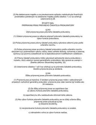 (3) Na deklarovanie majetku a na preukazovanie spôsobu nadobudnutia finančných
prostriedkov potrebných na obstaranie majetku podľa odsekov 1 a 2 sa vzťahuje
ustanovenie § 28.
ŠTVRTÝ DIEL
PRÍPRAVNÁ PRAX PRÁVNEHO ČAKATEĽA PROKURATÚRY
§ 243
Účel prípravnej praxe právneho čakateľa prokuratúry
(1) Účelom prípravnej praxe je odborne pripraviť právneho čakateľa prokuratúry na
výkon funkcie prokurátora.
(2) Počas prípravnej praxe právny čakateľ prokuratúry vykonáva odbornú prax podľa
určeného rozvrhu.
(3) Počas prípravnej praxe sa právny čakateľ prokuratúry podľa určeného rozvrhu
oboznámi aj s podmienkami výkonu väzby, trestu odňatia slobody, ochrannej a ústavnej
výchovy a je povinný zúčastňovať sa na špecializovanom kvalifikačnom vzdelávaní.
(4) Právny čakateľ prokuratúry môže vykonávať jednoduché úkony prokurátora v
rozsahu, ktorý ustanoví úprava generálneho prokurátora; táto úprava sa uverejní v
Zbierke zákonov Slovenskej republiky. 32)
(5) Ustanovenia odsekov 1 až 4 sa vzťahujú aj na právneho čakateľa prokuratúry,
ktorého prípravná prax je skrátená.
§ 244
Dĺžka prípravnej praxe právneho čakateľa prokuratúry
(1) Prípravná prax je trojročná. O skrátení prípravnej praxe môže v odôvodnených
prípadoch rozhodnúť generálny prokurátor; prípravná prax však nesmie byť kratšia ako
24 mesiacov.
(2) Do dĺžky prípravnej praxe sa započítava čas
a) výkonu funkcie právneho čakateľa prokuratúry,
b) započítaný ku dňu nadobudnutia účinnosti tohto zákona.
(3) Ako výkon funkcie právneho čakateľa prokuratúry sa na účely určenia dĺžky
prípravnej praxe posudzuje aj čas
a) čerpania dovolenky,
b) nevykonávania funkcie právneho čakateľa prokuratúry vo sviatok,
c) náhradného voľna za výkon funkcie nadčas,

 
