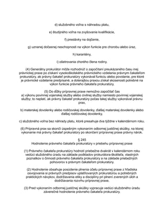 d) služobného voľna s náhradou platu,
e) študijného voľna na zvyšovanie kvalifikácie,
f) prestávky na dojčenie,
g) uznanej dočasnej neschopnosti na výkon funkcie pre chorobu alebo úraz,
h) karantény,
i) ošetrovania chorého člena rodiny.
(4) Generálny prokurátor môže rozhodnúť o započítaní preukázaného času inej
právnickej praxe po získaní vysokoškolského právnického vzdelania právnym čakateľom
prokuratúry, ak právny čakateľ prokuratúry vykonával funkciu alebo povolanie, pre ktoré
je právnické vzdelanie predpísané, a doterajšou praxou získal skúsenosti potrebné na
výkon funkcie právneho čakateľa prokuratúry.
(5) Do dĺžky prípravnej praxe nemožno započítať čas
a) výkonu povinnej vojenskej služby alebo civilnej služby namiesto povinnej vojenskej
služby; to neplatí, ak právny čakateľ prokuratúry počas takej služby vykonával právnu
prax,
b) materskej dovolenky alebo rodičovskej dovolenky, ďalšej materskej dovolenky alebo
ďalšej rodičovskej dovolenky,
c) služobného voľna bez náhrady platu, ktoré presahuje dva týždne v kalendárnom roku.
(6) Prípravná prax sa skončí úspešným vykonaním odbornej justičnej skúšky, na ktorej
vykonanie má právny čakateľ prokuratúry po skončení prípravnej praxe právny nárok.
§ 245
Hodnotenie právneho čakateľa prokuratúry v priebehu prípravnej praxe
(1) Právneho čakateľa prokuratúry hodnotí priebežne dvakrát v kalendárnom roku
vedúci služobného úradu na základe podkladov prokurátora-školiteľa, vlastných
poznatkov o činnosti právneho čakateľa prokuratúry a na základe priebežných
pohovorov s právnym čakateľom prokuratúry.
(2) Hodnotenie obsahuje posúdenie plnenia účelu prípravnej praxe z hľadiska
osvojovania si právnych predpisov uplatňovaných prokuratúrou a potrebných
praktických návykov, dodržiavania etiky a disciplíny pri plnení zverených úloh a
dodržiavania rozvrhu prípravnej praxe.
(3) Pred vykonaním odbornej justičnej skúšky vypracuje vedúci služobného úradu
záverečné hodnotenie právneho čakateľa prokuratúry.

 