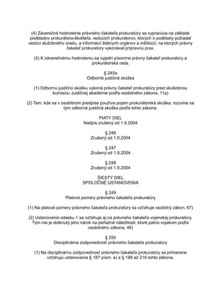 (4) Záverečné hodnotenie právneho čakateľa prokuratúry sa vypracúva na základe
podkladov prokurátora-školiteľa, vedúcich prokurátorov, ktorých o podklady požiadal
vedúci služobného úradu, a informácií štátnych orgánov a inštitúcií, na ktorých právny
čakateľ prokuratúry vykonával prípravnú prax.
(5) K záverečnému hodnoteniu sa vyjadrí písomne právny čakateľ prokuratúry a
prokurátorská rada.
§ 245a
Odborná justičná skúška
(1) Odbornú justičnú skúšku vykoná právny čakateľ prokuratúry pred skúšobnou
komisiou Justičnej akadémie podľa osobitného zákona. 11a)
(2) Tam, kde sa v osobitnom predpise používa pojem prokurátorská skúška, rozumie sa
tým odborná justičná skúška podľa tohto zákona.
PIATY DIEL
Nadpis zrušený od 1.9.2004
§ 246
Zrušený od 1.9.2004
§ 247
Zrušený od 1.9.2004
§ 248
Zrušený od 1.9.2004
ŠIESTY DIEL
SPOLOČNÉ USTANOVENIA
§ 249
Platové pomery právneho čakateľa prokuratúry
(1) Na platové pomery právneho čakateľa prokuratúry sa vzťahuje osobitný zákon. 67)
(2) Ustanovenie odseku 1 sa vzťahuje aj na právneho čakateľa vojenskej prokuratúry.
Tým nie je dotknutý jeho nárok na peňažné náležitosti, ktoré patria vojakom podľa
osobitného zákona. 46)
§ 250
Disciplinárna zodpovednosť právneho čakateľa prokuratúry
(1) Na disciplinárnu zodpovednosť právneho čakateľa prokuratúry sa primerane
vzťahujú ustanovenia § 187 písm. a) a § 188 až 216 tohto zákona.

 