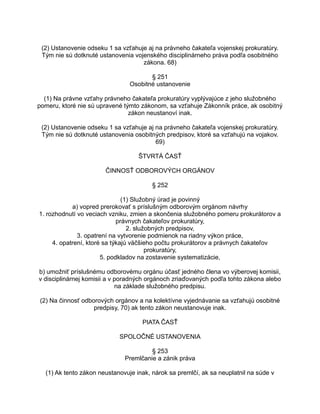 (2) Ustanovenie odseku 1 sa vzťahuje aj na právneho čakateľa vojenskej prokuratúry.
Tým nie sú dotknuté ustanovenia vojenského disciplinárneho práva podľa osobitného
zákona. 68)
§ 251
Osobitné ustanovenie
(1) Na právne vzťahy právneho čakateľa prokuratúry vyplývajúce z jeho služobného
pomeru, ktoré nie sú upravené týmto zákonom, sa vzťahuje Zákonník práce, ak osobitný
zákon neustanoví inak.
(2) Ustanovenie odseku 1 sa vzťahuje aj na právneho čakateľa vojenskej prokuratúry.
Tým nie sú dotknuté ustanovenia osobitných predpisov, ktoré sa vzťahujú na vojakov.
69)
ŠTVRTÁ ČASŤ
ČINNOSŤ ODBOROVÝCH ORGÁNOV
§ 252
(1) Služobný úrad je povinný
a) vopred prerokovať s príslušným odborovým orgánom návrhy
1. rozhodnutí vo veciach vzniku, zmien a skončenia služobného pomeru prokurátorov a
právnych čakateľov prokuratúry,
2. služobných predpisov,
3. opatrení na vytvorenie podmienok na riadny výkon práce,
4. opatrení, ktoré sa týkajú väčšieho počtu prokurátorov a právnych čakateľov
prokuratúry,
5. podkladov na zostavenie systematizácie,
b) umožniť príslušnému odborovému orgánu účasť jedného člena vo výberovej komisii,
v disciplinárnej komisii a v poradných orgánoch zriaďovaných podľa tohto zákona alebo
na základe služobného predpisu.
(2) Na činnosť odborových orgánov a na kolektívne vyjednávanie sa vzťahujú osobitné
predpisy, 70) ak tento zákon neustanovuje inak.
PIATA ČASŤ
SPOLOČNÉ USTANOVENIA
§ 253
Premlčanie a zánik práva
(1) Ak tento zákon neustanovuje inak, nárok sa premlčí, ak sa neuplatnil na súde v

 