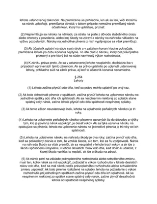 lehote ustanovenej zákonom. Na premlčanie sa prihliadne, len ak sa ten, voči ktorému
sa nárok uplatňuje, premlčania dovolá; v takom prípade nemožno premlčaný nárok
účastníkovi, ktorý ho uplatňuje, priznať.
(2) Nepremlčujú sa nároky na náhradu za stratu na plate z dôvodu služobného úrazu
alebo choroby z povolania, alebo inej škody na zdraví a nároky na náhradu nákladov na
výživu pozostalých. Nároky na jednotlivé plnenia z nich vyplývajúce sa však premlčujú.
(3) Ak účastník uplatní na súde svoj nárok a v začatom konaní riadne pokračuje,
premlčacia lehota po dobu konania neplynie. To isté platí o nároku, ktorý bol právoplatne
priznaný a pre ktorý bol na súde navrhnutý výkon rozhodnutia.
(4) K zániku práva preto, že sa v ustanovenej lehote neuplatnilo, dochádza iba v
prípadoch upravených týmto zákonom. Ak sa právo uplatnilo po uplynutí ustanovenej
lehoty, prihliadne súd na zánik práva, aj keď to účastník konania nenamietne.
§ 254
Lehoty
(1) Lehota začína plynúť odo dňa, keď sa právo mohlo uplatniť po prvý raz.
(2) Ak bolo dohodnuté plnenie v splátkach, začína plynúť lehota na uplatnenie nároku na
jednotlivé splátky odo dňa ich splatnosti. Ak sa nesplnením niektorej zo splátok stane
splatný celý nárok, začne lehota plynúť odo dňa splatnosti nesplnenej splátky.
(3) Ak tento zákon neustanovuje inak, lehota na uplatnenie peňažných nárokov je tri
roky.
(4) Lehota na uplatnenie peňažných nárokov písomne uznaných čo do dôvodov a výšky
tým, kto je povinný nárok uspokojiť, je desať rokov. Ak sa týka uznania nároku na
opakujúce sa plnenia, lehota na uplatnenie nároku na jednotlivé plnenia je tri roky od ich
splatnosti.
(5) Lehota na uplatnenie nároku na náhradu škody je dva roky; začína plynúť odo dňa,
keď sa poškodený dozvie o tom, že vznikla škoda, a o tom, kto za ňu zodpovedá. Nárok
na náhradu škody sa však premlčí, ak sa neuplatnil v lehote troch rokov, a ak ide o
škodu spôsobenú úmyselne, v lehote desiatich rokov odo dňa, keď došlo k udalosti, z
ktorej škoda vznikla; to neplatí, ak ide o škodu na zdraví.
(6) Ak nárok patrí na základe právoplatného rozhodnutia alebo schváleného zmieru,
musí ten, koho nárok sa má uspokojiť, požiadať o výkon rozhodnutia v lehote desiatich
rokov odo dňa, keď sa mal nárok podľa právoplatného rozhodnutia alebo schváleného
zmieru uspokojiť. Ak bolo plnenie rozložené na splátky, lehota na požiadanie o výkon
rozhodnutia pri jednotlivých splátkach začína plynúť odo dňa ich splatnosti. Ak sa
nesplnením niektorej zo splátok stane splatný celý nárok, začne plynúť desaťročná
lehota od splatnosti nesplnenej splátky.

 