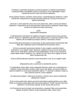 (7) Nároky na jednotlivé opakujúce sa plnenia patriace na základe právoplatného
rozhodnutia alebo schváleného zmieru sa premlčujú, ak sa nepožiadalo o výkon
rozhodnutia do troch rokov odo dňa ich splatnosti.
(8) Ak požiada účastník v lehotách ustanovených v predchádzajúcich odsekoch o výkon
rozhodnutia, nezapočítava sa do plynutia týchto lehôt čas, po ktorý trvá konanie o
výkone rozhodnutia.
(9) Ak ide o nárok účastníka, ktorý musí mať opatrovníka, alebo o nárok proti takému
účastníkovi, nezapočítava sa do plynutia lehoty ustanovenej na uplatnenie nároku doba,
po ktorú mu opatrovník nebol ustanovený.
§ 255
Bezdôvodné obohatenie
(1) Bezdôvodným obohatením je majetkový prospech získaný plnením bez právneho
dôvodu, plnením z neplatného právneho úkonu alebo plnením z právneho dôvodu, ktorý
odpadol, ako aj majetkový prospech získaný z nepoctivých zdrojov.
(2) Za bezdôvodné obohatenie sa nepovažuje, ak bolo prijaté plnenie premlčaného dlhu
alebo dlhu neplatného iba pre nedostatok formy právneho úkonu.
(3) Ak sa prokurátor bezdôvodne obohatí na úkor majetku zvereného štátom
prokuratúre, musí majetok vydať. Neprávom vyplatené sumy je povinný prokurátor
vrátiť, len ak vedel alebo z okolností musel predpokladať, že ide o sumy nesprávne
určené alebo omylom vyplatené, a to v lehote do troch rokov od ich výplaty, ak tento
zákon neustanovuje inak.
(4) Ak sa štát bezdôvodne obohatí na úkor prokurátora, musí sa mu majetok vydať.
§ 256
Zabezpečenie práv a povinností zo služobného pomeru
(1) Uspokojenie nároku štátu možno zabezpečiť dohodou medzi ním a prokurátorom o
zrážkach z platu prokurátora; zrážky z platu nesmú byť väčšie, ako by boli zrážky pri
exekúcii zrážkami zo mzdy podľa osobitného zákona. 71) Dohoda o zrážkach z platu sa
musí uzatvoriť písomne, inak je neplatná.
(2) Ustanovenie odseku 1 platí aj pre iné príjmy, s ktorými sa pri výkone rozhodnutia
nakladá ako s platom.
(3) Ak vznikne podľa tohto zákona povinnosť prokurátora zaplatiť peňažnú sumu štátu,
môže sa iná fyzická osoba alebo právnická osoba (ďalej len "ručiteľ") zaručiť písomným
vyhlásením, že toto právo uspokojí, ak tak neurobí sám povinný.
(4) Prokurátor je povinný strpieť, aby prokuratúra v zastúpení štátu a bez zbytočného
odkladu oznámila ručiteľovi na jeho požiadanie výšku svojho práva.

 