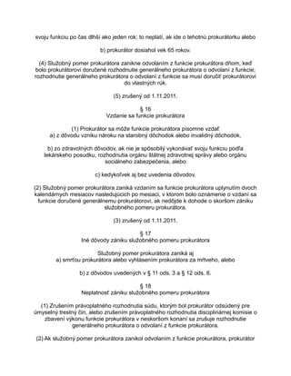 svoju funkciu po čas dlhší ako jeden rok; to neplatí, ak ide o tehotnú prokurátorku alebo
b) prokurátor dosiahol vek 65 rokov.
(4) Služobný pomer prokurátora zanikne odvolaním z funkcie prokurátora dňom, keď
bolo prokurátorovi doručené rozhodnutie generálneho prokurátora o odvolaní z funkcie;
rozhodnutie generálneho prokurátora o odvolaní z funkcie sa musí doručiť prokurátorovi
do vlastných rúk.
(5) zrušený od 1.11.2011.
§ 16
Vzdanie sa funkcie prokurátora
(1) Prokurátor sa môže funkcie prokurátora písomne vzdať
a) z dôvodu vzniku nároku na starobný dôchodok alebo invalidný dôchodok,
b) zo zdravotných dôvodov, ak nie je spôsobilý vykonávať svoju funkciu podľa
lekárskeho posudku, rozhodnutia orgánu štátnej zdravotnej správy alebo orgánu
sociálneho zabezpečenia, alebo
c) kedykoľvek aj bez uvedenia dôvodov.
(2) Služobný pomer prokurátora zaniká vzdaním sa funkcie prokurátora uplynutím dvoch
kalendárnych mesiacov nasledujúcich po mesiaci, v ktorom bolo oznámenie o vzdaní sa
funkcie doručené generálnemu prokurátorovi, ak nedôjde k dohode o skoršom zániku
služobného pomeru prokurátora.
(3) zrušený od 1.11.2011.
§ 17
Iné dôvody zániku služobného pomeru prokurátora
Služobný pomer prokurátora zaniká aj
a) smrťou prokurátora alebo vyhlásením prokurátora za mŕtveho, alebo
b) z dôvodov uvedených v § 11 ods. 3 a § 12 ods. 6.
§ 18
Neplatnosť zániku služobného pomeru prokurátora
(1) Zrušením právoplatného rozhodnutia súdu, ktorým bol prokurátor odsúdený pre
úmyselný trestný čin, alebo zrušením právoplatného rozhodnutia disciplinárnej komisie o
zbavení výkonu funkcie prokurátora v neskoršom konaní sa zrušuje rozhodnutie
generálneho prokurátora o odvolaní z funkcie prokurátora.
(2) Ak služobný pomer prokurátora zanikol odvolaním z funkcie prokurátora, prokurátor

 