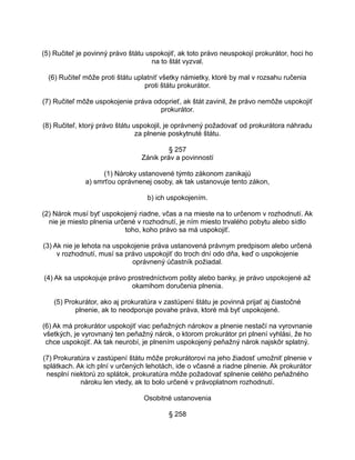 (5) Ručiteľ je povinný právo štátu uspokojiť, ak toto právo neuspokojí prokurátor, hoci ho
na to štát vyzval.
(6) Ručiteľ môže proti štátu uplatniť všetky námietky, ktoré by mal v rozsahu ručenia
proti štátu prokurátor.
(7) Ručiteľ môže uspokojenie práva odoprieť, ak štát zavinil, že právo nemôže uspokojiť
prokurátor.
(8) Ručiteľ, ktorý právo štátu uspokojil, je oprávnený požadovať od prokurátora náhradu
za plnenie poskytnuté štátu.
§ 257
Zánik práv a povinností
(1) Nároky ustanovené týmto zákonom zanikajú
a) smrťou oprávnenej osoby, ak tak ustanovuje tento zákon,
b) ich uspokojením.
(2) Nárok musí byť uspokojený riadne, včas a na mieste na to určenom v rozhodnutí. Ak
nie je miesto plnenia určené v rozhodnutí, je ním miesto trvalého pobytu alebo sídlo
toho, koho právo sa má uspokojiť.
(3) Ak nie je lehota na uspokojenie práva ustanovená právnym predpisom alebo určená
v rozhodnutí, musí sa právo uspokojiť do troch dní odo dňa, keď o uspokojenie
oprávnený účastník požiadal.
(4) Ak sa uspokojuje právo prostredníctvom pošty alebo banky, je právo uspokojené až
okamihom doručenia plnenia.
(5) Prokurátor, ako aj prokuratúra v zastúpení štátu je povinná prijať aj čiastočné
plnenie, ak to neodporuje povahe práva, ktoré má byť uspokojené.
(6) Ak má prokurátor uspokojiť viac peňažných nárokov a plnenie nestačí na vyrovnanie
všetkých, je vyrovnaný ten peňažný nárok, o ktorom prokurátor pri plnení vyhlási, že ho
chce uspokojiť. Ak tak neurobí, je plnením uspokojený peňažný nárok najskôr splatný.
(7) Prokuratúra v zastúpení štátu môže prokurátorovi na jeho žiadosť umožniť plnenie v
splátkach. Ak ich plní v určených lehotách, ide o včasné a riadne plnenie. Ak prokurátor
nesplní niektorú zo splátok, prokuratúra môže požadovať splnenie celého peňažného
nároku len vtedy, ak to bolo určené v právoplatnom rozhodnutí.
Osobitné ustanovenia
§ 258

 