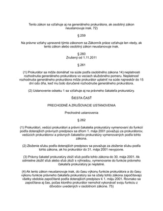 Tento zákon sa vzťahuje aj na generálneho prokurátora, ak osobitný zákon
neustanovuje inak. 72)
§ 259
Na právne vzťahy upravené týmto zákonom sa Zákonník práce vzťahuje len vtedy, ak
tento zákon alebo osobitný zákon neustanovuje inak.
§ 260
Zrušený od 1.11.2011
§ 261
(1) Prokurátor sa môže domáhať na súde podľa osobitného zákona 14) neplatnosti
rozhodnutia generálneho prokurátora vo veciach služobného pomeru. Neplatnosť
rozhodnutia generálneho prokurátora môže prokurátor uplatniť na súde najneskôr do 15
dní odo dňa, keď mu bolo doručené rozhodnutie generálneho prokurátora.
(2) Ustanovenie odseku 1 sa vzťahuje aj na právneho čakateľa prokuratúry.
ŠIESTA ČASŤ
PRECHODNÉ A ZRUŠOVACIE USTANOVENIA
Prechodné ustanovenia
§ 262
(1) Prokurátori, vedúci prokurátori a právni čakatelia prokuratúry vymenovaní do funkcií
podľa doterajších právnych predpisov sa dňom 1. mája 2001 považujú za prokurátorov,
vedúcich prokurátorov a právnych čakateľov prokuratúry vymenovaných podľa tohto
zákona.
(2) Zloženie sľubu podľa doterajších predpisov sa považuje za zloženie sľubu podľa
tohto zákona, ak ho prokurátor do 31. mája 2001 nevypovie.
(3) Právny čakateľ prokuratúry zloží sľub podľa tohto zákona do 30. mája 2001. Ak
odmietne zložiť sľub alebo sľub zloží s výhradou, vymenovanie do funkcie právneho
čakateľa prokuratúry je neplatné.
(4) Ak tento zákon neustanovuje inak, do času výkonu funkcie prokurátora a do času
výkonu funkcie právneho čakateľa prokuratúry sa na účely tohto zákona započítavajú
všetky obdobia započítané podľa doterajších predpisov k 1. máju 2001. Rovnako sa
započítava aj čas, počas ktorého prokurátor nemohol vykonávať svoju funkciu z
dôvodov uvedených v osobitnom zákone. 75)

 