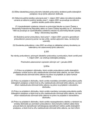 (5) Dĺžka čakateľskej praxe právneho čakateľa prokuratúry skrátená podľa doterajších
predpisov nie je týmto zákonom dotknutá.
(6) Odborná justičná skúška vykonaná pred 1. májom 2001 alebo iná odborná skúška
uznaná za odbornú justičnú skúšku pred 1. májom 2001 sa považuje za odbornú
justičnú skúšku podľa tohto zákona.
(7) Vysokoškolské vzdelanie získané na právnickej fakulte na území Českej a
Slovenskej Federatívnej Republiky alebo na území Českej republiky do 31. decembra
1993 sa považuje za vysokoškolské vzdelanie získané na právnickej fakulte vysokej
školy v Slovenskej republike.
(8) Služobný pomer prokurátora, ktorý pred 1. májom 2001 uzavrel s generálnym
prokurátorom pracovný pomer na čas určitý, zaniká uplynutím času, na ktorý bol
uzavretý.
(9) Dovolenka prokurátora v roku 2001 sa určuje zo základnej výmery dovolenky za
kalendárny rok ustanovenej týmto zákonom.
§ 263
Na nároky prokurátorov, právnych čakateľov prokuratúry a prokuratúry, ktoré vznikli pred
1. májom 2001, sa vzťahujú doterajšie predpisy.
Prechodné ustanovenia k úpravám účinným od 1. januára 2005
§ 263a
(1) Právo na príplatok k dôchodku, ktoré vzniklo prokurátorovi podľa doterajších
predpisov a ktoré trvá ku dňu nadobudnutia účinnosti tohto zákona, sa mení dňom
nadobudnutia účinnosti tohto zákona na právo na príplatok za výkon funkcie
prokurátora.
(2) Právo na príplatok k dôchodku, ktoré vzniklo manželke zomretého prokurátora podľa
doterajších predpisov a ktoré trvá ku dňu nadobudnutia účinnosti tohto zákona, sa mení
dňom nadobudnutia účinnosti tohto zákona na právo na príplatok k vdovskému
dôchodku.
(3) Právo na príplatok k dôchodku, ktoré vzniklo manželovi zomretej prokurátorky podľa
doterajších predpisov a ktoré trvá ku dňu nadobudnutia účinnosti tohto zákona, sa mení
dňom nadobudnutia účinnosti tohto zákona na právo na príplatok k vdoveckému
dôchodku.
(4) Právo na príplatok k dôchodku, ktoré vzniklo nezaopatrenému dieťaťu s nárokom na
sirotský dôchodok po zomretom prokurátorovi, ktorý bol jeho rodičom alebo ktorý
prevzal dieťa do starostlivosti nahrádzajúcej starostlivosť rodičov podľa doterajších
predpisov, a ktoré trvá ku dňu nadobudnutia účinnosti tohto zákona, sa mení dňom

 