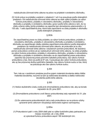 nadobudnutia účinnosti tohto zákona na právo na príplatok k sirotskému dôchodku.
(5) Vznik práva na príplatky uvedené v odsekoch 1 až 4 sa posudzuje podľa doterajších
predpisov. Od nadobudnutia účinnosti tohto zákona sa však výška príplatku za výkon
funkcie prokurátora, príplatku k vdovskému dôchodku, príplatku k vdoveckému
dôchodku a príplatku k sirotskému dôchodku upraví podľa tohto zákona s tým, že na
účely určenia výšky týchto príplatkov sa započíta bez obmedzenia ustanoveného v §
135 ods. 1 celá započítateľná prax, ktorá bola započítaná na účely príplatku k dôchodku
podľa doterajších predpisov.
§ 263b
Do započítateľnej praxe na účely príplatku za výkon funkcie prokurátora, príplatku k
vdovskému dôchodku, príplatku k vdoveckému dôchodku a príplatku k sirotskému
dôchodku sa započítavajú všetky obdobia započítané prokurátorovi podľa doterajších
predpisov do nadobudnutia účinnosti tohto zákona, ak prokurátor je ku dňu
nadobudnutia účinnosti tohto zákona v služobnom pomere prokurátora. Ak služobný
pomer prokurátora vznikne až po nadobudnutí účinnosti tohto zákona, na účely príplatku
za výkon funkcie prokurátora, príplatku k vdovskému dôchodku, príplatku k vdoveckému
dôchodku a príplatku k sirotskému dôchodku sa do započítateľnej praxe prokurátora
započíta čas prípravnej praxe právneho čakateľa prokuratúry, čas výkonu funkcie
prokurátora a čas, ktorý sa podľa § 97 ods. 5 posudzuje ako výkon funkcie prokurátora,
ako aj čas prípravnej služby justičného čakateľa, čas výkonu funkcie sudcu a čas, ktorý
sa posudzuje ako čas výkonu funkcie sudcu.
§ 264
Tam, kde sa v osobitnom predpise používa pojem materská dovolenka alebo ďalšia
materská dovolenka, rozumie sa tým aj rodičovská dovolenka a ďalšia rodičovská
dovolenka podľa tohto zákona.
§ 265
(1) Vedúci služobného úradu zvolá prvé zhromaždenie prokurátorov tak, aby sa konalo
najneskôr do 29. júna 2001.
(2) Zhromaždenie prokurátorov zvolí členov prokurátorskej rady najneskôr do 31. júla
2001.
(3) Do ustanovenia prokurátorských rád a rady prokurátorov sa na právne vzťahy
upravené týmto zákonom nevyžadujú stanoviská orgánov samosprávy.
§ 265a
(1) Prokurátorovi patrí v roku 2004 ďalší plat vo výške funkčného platu patriaceho za
mesiac november, ak v roku 2004
a) vykonával funkciu prokurátora aspoň 180 služobných dní,

 