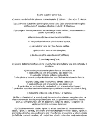 b) jeho služobný pomer trvá,
c) nebolo mu uložené disciplinárne opatrenie podľa § 189 ods. 1 písm. c) až f) zákona.
(2) Ako trvanie služobného pomeru prokurátora sa na účely priznania ďalšieho platu
podľa odseku 1 posudzujú obdobia uvedené v § 63 zákona.
(3) Ako výkon funkcie prokurátora sa na účely priznania ďalšieho platu uvedeného v
odseku 1 posudzuje aj čas
a) čerpania dovolenky a preventívnej rehabilitácie,
b) nevykonávania funkcie prokurátora vo sviatok,
c) náhradného voľna za výkon funkcie nadčas,
d) služobného voľna s náhradou platu,
e) študijného voľna na zvyšovanie kvalifikácie,
f) prestávky na dojčenie,
g) uznanej dočasnej neschopnosti na výkon funkcie pre služobný úraz alebo chorobu z
povolania,
h) dočasného pozastavenia výkonu funkcie prokurátora, ak
1. trestné stíhanie proti prokurátorovi bolo zastavené,
2. prokurátor bol spod obžaloby oslobodený,
3. disciplinárne konanie proti prokurátorovi sa skončilo inak ako zbavením funkcie,
i) výkonu väzby alebo výkonu trestu odňatia slobody, ak
1. trestné stíhanie proti prokurátorovi bolo zastavené,
2. prokurátor bol spod obžaloby oslobodený, hoci aj v neskoršom konaní,
3. prokurátor vykonával trest odňatia slobody na podklade rozsudku, ktorý bol zrušený,
j) dočasného pridelenia podľa § 9 ods. 4 a 6 zákona.
(4) Plat podľa odseku 1 je splatný vo výplatnom termíne určenom na výplatu platu za
mesiac november, ak ďalej nie je ustanovené inak. Ak podmienku uvedenú v odseku 1
písm. a) splní prokurátor až k 31. decembru, plat podľa odseku 1 je splatný vo
výplatnom termíne za mesiac december.
(5) Obdobia uvedené v odseku 3 písm. h) a i) sa započítajú do času uvedeného v
odseku 1 písm. a) až vtedy, ak nastane právna skutočnosť uvedená v odseku 3 písm. h)
a i), ktorá podmieňuje jej posudzovanie ako výkon funkcie prokurátora. V takom prípade
je ďalší plat prokurátora splatný až v najbližšom výplatnom termíne, ktorý nasleduje po

 