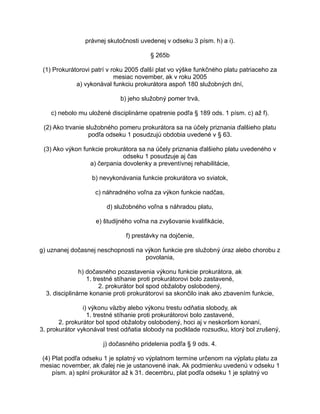 právnej skutočnosti uvedenej v odseku 3 písm. h) a i).
§ 265b
(1) Prokurátorovi patrí v roku 2005 ďalší plat vo výške funkčného platu patriaceho za
mesiac november, ak v roku 2005
a) vykonával funkciu prokurátora aspoň 180 služobných dní,
b) jeho služobný pomer trvá,
c) nebolo mu uložené disciplinárne opatrenie podľa § 189 ods. 1 písm. c) až f).
(2) Ako trvanie služobného pomeru prokurátora sa na účely priznania ďalšieho platu
podľa odseku 1 posudzujú obdobia uvedené v § 63.
(3) Ako výkon funkcie prokurátora sa na účely priznania ďalšieho platu uvedeného v
odseku 1 posudzuje aj čas
a) čerpania dovolenky a preventívnej rehabilitácie,
b) nevykonávania funkcie prokurátora vo sviatok,
c) náhradného voľna za výkon funkcie nadčas,
d) služobného voľna s náhradou platu,
e) študijného voľna na zvyšovanie kvalifikácie,
f) prestávky na dojčenie,
g) uznanej dočasnej neschopnosti na výkon funkcie pre služobný úraz alebo chorobu z
povolania,
h) dočasného pozastavenia výkonu funkcie prokurátora, ak
1. trestné stíhanie proti prokurátorovi bolo zastavené,
2. prokurátor bol spod obžaloby oslobodený,
3. disciplinárne konanie proti prokurátorovi sa skončilo inak ako zbavením funkcie,
i) výkonu väzby alebo výkonu trestu odňatia slobody, ak
1. trestné stíhanie proti prokurátorovi bolo zastavené,
2. prokurátor bol spod obžaloby oslobodený, hoci aj v neskoršom konaní,
3. prokurátor vykonával trest odňatia slobody na podklade rozsudku, ktorý bol zrušený,
j) dočasného pridelenia podľa § 9 ods. 4.
(4) Plat podľa odseku 1 je splatný vo výplatnom termíne určenom na výplatu platu za
mesiac november, ak ďalej nie je ustanovené inak. Ak podmienku uvedenú v odseku 1
písm. a) splní prokurátor až k 31. decembru, plat podľa odseku 1 je splatný vo

 