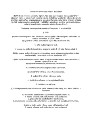 výplatnom termíne za mesiac december.
(5) Obdobia uvedené v odseku 3 písm. h) a i) sa započítajú do času uvedeného v
odseku 1 písm. a) až vtedy, ak nastane právna skutočnosť uvedená v odseku 3 písm. h)
a i), ktorá podmieňuje jej posudzovanie ako výkon funkcie prokurátora. V takom prípade
je ďalší plat prokurátora splatný až v najbližšom výplatnom termíne, ktorý nasleduje po
právnej skutočnosti uvedenej v odseku 3 písm. h) a i).
Prechodné ustanovenia k úpravám účinným od 1. januára 2006
§ 265c
(1) Prokurátorovi patrí v roku 2006 ďalší plat vo výške funkčného platu patriaceho za
mesiac november, ak v roku 2006
a) vykonával funkciu prokurátora aspoň 180 služobných dní,
b) jeho služobný pomer trvá,
c) nebolo mu uložené disciplinárne opatrenie podľa § 189 ods. 1 písm. c) až f).
(2) Ako trvanie služobného pomeru prokurátora sa na účely priznania ďalšieho platu
podľa odseku 1 posudzujú obdobia uvedené v § 63.
(3) Ako výkon funkcie prokurátora sa na účely priznania ďalšieho platu uvedeného v
odseku 1 posudzuje aj čas
a) čerpania dovolenky a preventívnej rehabilitácie,
b) nevykonávania funkcie prokurátora vo sviatok,
c) náhradného voľna za výkon funkcie nadčas,
d) služobného voľna s náhradou platu,
e) študijného voľna na zvyšovanie kvalifikácie,
f) prestávky na dojčenie,
g) uznanej dočasnej neschopnosti na výkon funkcie pre služobný úraz alebo chorobu z
povolania,
h) dočasného pozastavenia výkonu funkcie prokurátora, ak
1. trestné stíhanie proti prokurátorovi bolo zastavené,
2. prokurátor bol spod obžaloby oslobodený,
3. disciplinárne konanie proti prokurátorovi sa skončilo inak ako zbavením funkcie,
i) výkonu väzby alebo výkonu trestu odňatia slobody, ak
1. trestné stíhanie proti prokurátorovi bolo zastavené,

 