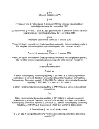 § 265i
Účinnosť pozastavená **)
§ 265j
(1) Ustanovenie § 7 účinné pred 1. októbrom 2011 sa vzťahuje na prokurátorov
vojenskej prokuratúry do 1. novembra 2011.
(2) Ustanovenia § 197 ods. 1 písm. b), e) a g) účinné pred 1. októbrom 2011 sa vzťahujú
na prokurátorov vojenskej prokuratúry do 1. novembra 2011.
§ 265k
Prechodné ustanovenie účinné od 1. januára 2013
V roku 2013 patrí prokurátorovi Úradu špeciálnej prokuratúry funkčný príplatok podľa §
98a vo výške funkčného príplatku priznaného podľa tohto zákona v roku 2012.
§ 265l
Prechodné ustanovenie účinné od 1. januára 2014
V roku 2014 patrí prokurátorovi Úradu špeciálnej prokuratúry funkčný príplatok podľa §
98a vo výške funkčného príplatku priznaného podľa tohto zákona v roku 2012.
§ 266
Zrušovacie ustanovenie
Zrušujú sa:
1. zákon Národnej rady Slovenskej republiky č. 66/1994 Z.z. o platových pomeroch
prokurátorov a právnych čakateľov prokuratúry Slovenskej republiky v znení zákona
Národnej rady Slovenskej republiky č. 374/1994 Z.z., zákona Národnej rady Slovenskej
republiky č. 382/1996 Z.z. a zákona č. 57/1999 Z.z.
2. zákon Národnej rady Slovenskej republiky č. 274/1996 Z.z. o kárnej zodpovednosti
prokurátorov.
Čl.II
Zákon Národnej rady Slovenskej republiky č. 66/1994 Z.z. o platových pomeroch
prokurátorov a právnych čakateľov prokuratúry Slovenskej republiky v znení zákona
Národnej rady Slovenskej republiky č. 374/1994 Z.z., zákona Národnej rady Slovenskej
republiky č. 382/1996 Z.z. a zákona č. 57/1999 Z.z. sa mení a dopĺňa takto:
1. Doterajší text § 1 sa označuje ako odsek 1.
2. V § 1 ods. 1 sa vypúšťajú slová "s výnimkou generálneho prokurátora Slovenskej
republiky 1)".

 
