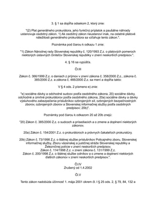 3. § 1 sa dopĺňa odsekom 2, ktorý znie:
"(2) Plat generálneho prokurátora, jeho funkčný príplatok a paušálne náhrady
ustanovuje osobitný zákon. 1) Ak osobitný zákon neustanoví inak, na ostatné platové
náležitosti generálneho prokurátora sa vzťahuje tento zákon.".
Poznámka pod čiarou k odkazu 1 znie:
"1) Zákon Národnej rady Slovenskej republiky č. 120/1993 Z.z. o platových pomeroch
niektorých ústavných činiteľov Slovenskej republiky v znení neskorších predpisov.".
4. § 16 sa vypúšťa.
Čl.III
Zákon č. 366/1999 Z.z. o daniach z príjmov v znení zákona č. 358/2000 Z.z., zákona č.
385/2000 Z.z. a zákona č. 466/2000 Z.z. sa mení a dopĺňa takto:
V § 4 ods. 2 písmeno e) znie:
"e) sociálne dávky a odchodné sudcov podľa osobitného zákona, 20) sociálne dávky,
odchodné a úmrtné prokurátorov podľa osobitného zákona, 20a) sociálne dávky a dávky
výsluhového zabezpečenia príslušníkov ozbrojených síl, ozbrojených bezpečnostných
zborov, ozbrojených zborov a Slovenskej informačnej služby podľa osobitných
predpisov; 20b)".
Poznámky pod čiarou k odkazom 20 až 20b znejú:
"20) Zákon č. 385/2000 Z.z. o sudcoch a prísediacich a o zmene a doplnení niektorých
zákonov.
20a) Zákon č. 154/2001 Z.z. o prokurátoroch a právnych čakateľoch prokuratúry.
20b) Zákon č. 73/1998 Z.z. o štátnej službe príslušníkov Policajného zboru, Slovenskej
informačnej služby, Zboru väzenskej a justičnej stráže Slovenskej republiky a
Železničnej polície v znení neskorších predpisov.
Zákon č. 114/1998 Z.z. v znení zákona č. 131/1999 Z.z.
Zákon č. 200/1998 Z.z. o štátnej službe colníkov a o zmene a doplnení niektorých
ďalších zákonov v znení neskorších predpisov.".
Čl.IV
Zrušený od 1.4.2002
Čl.V
Tento zákon nadobúda účinnosť 1. mája 2001 okrem čl. I § 25 ods. 2, § 79, 84, 132 a

 