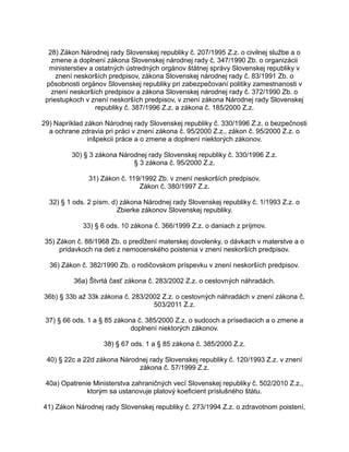 28) Zákon Národnej rady Slovenskej republiky č. 207/1995 Z.z. o civilnej službe a o
zmene a doplnení zákona Slovenskej národnej rady č. 347/1990 Zb. o organizácii
ministerstiev a ostatných ústredných orgánov štátnej správy Slovenskej republiky v
znení neskorších predpisov, zákona Slovenskej národnej rady č. 83/1991 Zb. o
pôsobnosti orgánov Slovenskej republiky pri zabezpečovaní politiky zamestnanosti v
znení neskorších predpisov a zákona Slovenskej národnej rady č. 372/1990 Zb. o
priestupkoch v znení neskorších predpisov, v znení zákona Národnej rady Slovenskej
republiky č. 387/1996 Z.z. a zákona č. 185/2000 Z.z.
29) Napríklad zákon Národnej rady Slovenskej republiky č. 330/1996 Z.z. o bezpečnosti
a ochrane zdravia pri práci v znení zákona č. 95/2000 Z.z., zákon č. 95/2000 Z.z. o
inšpekcii práce a o zmene a doplnení niektorých zákonov.
30) § 3 zákona Národnej rady Slovenskej republiky č. 330/1996 Z.z.
§ 3 zákona č. 95/2000 Z.z.
31) Zákon č. 119/1992 Zb. v znení neskorších predpisov.
Zákon č. 380/1997 Z.z.
32) § 1 ods. 2 písm. d) zákona Národnej rady Slovenskej republiky č. 1/1993 Z.z. o
Zbierke zákonov Slovenskej republiky.
33) § 6 ods. 10 zákona č. 366/1999 Z.z. o daniach z príjmov.
35) Zákon č. 88/1968 Zb. o predĺžení materskej dovolenky, o dávkach v materstve a o
prídavkoch na deti z nemocenského poistenia v znení neskorších predpisov.
36) Zákon č. 382/1990 Zb. o rodičovskom príspevku v znení neskorších predpisov.
36a) Štvrtá časť zákona č. 283/2002 Z.z. o cestovných náhradách.
36b) § 33b až 33k zákona č. 283/2002 Z.z. o cestovných náhradách v znení zákona č.
503/2011 Z.z.
37) § 66 ods. 1 a § 85 zákona č. 385/2000 Z.z. o sudcoch a prísediacich a o zmene a
doplnení niektorých zákonov.
38) § 67 ods. 1 a § 85 zákona č. 385/2000 Z.z.
40) § 22c a 22d zákona Národnej rady Slovenskej republiky č. 120/1993 Z.z. v znení
zákona č. 57/1999 Z.z.
40a) Opatrenie Ministerstva zahraničných vecí Slovenskej republiky č. 502/2010 Z.z.,
ktorým sa ustanovuje platový koeficient príslušného štátu.
41) Zákon Národnej rady Slovenskej republiky č. 273/1994 Z.z. o zdravotnom poistení,

 