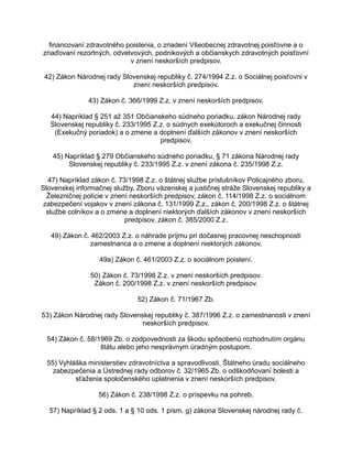 financovaní zdravotného poistenia, o zriadení Všeobecnej zdravotnej poisťovne a o
zriaďovaní rezortných, odvetvových, podnikových a občianskych zdravotných poisťovní
v znení neskorších predpisov.
42) Zákon Národnej rady Slovenskej republiky č. 274/1994 Z.z. o Sociálnej poisťovni v
znení neskorších predpisov.
43) Zákon č. 366/1999 Z.z. v znení neskorších predpisov.
44) Napríklad § 251 až 351 Občianskeho súdneho poriadku, zákon Národnej rady
Slovenskej republiky č. 233/1995 Z.z. o súdnych exekútoroch a exekučnej činnosti
(Exekučný poriadok) a o zmene a doplnení ďalších zákonov v znení neskorších
predpisov.
45) Napríklad § 279 Občianskeho súdneho poriadku, § 71 zákona Národnej rady
Slovenskej republiky č. 233/1995 Z.z. v znení zákona č. 235/1998 Z.z.
47) Napríklad zákon č. 73/1998 Z.z. o štátnej službe príslušníkov Policajného zboru,
Slovenskej informačnej služby, Zboru väzenskej a justičnej stráže Slovenskej republiky a
Železničnej polície v znení neskorších predpisov, zákon č. 114/1998 Z.z. o sociálnom
zabezpečení vojakov v znení zákona č. 131/1999 Z.z., zákon č. 200/1998 Z.z. o štátnej
službe colníkov a o zmene a doplnení niektorých ďalších zákonov v znení neskorších
predpisov, zákon č. 385/2000 Z.z.
49) Zákon č. 462/2003 Z.z. o náhrade príjmu pri dočasnej pracovnej neschopnosti
zamestnanca a o zmene a doplnení niektorých zákonov.
49a) Zákon č. 461/2003 Z.z. o sociálnom poistení.
50) Zákon č. 73/1998 Z.z. v znení neskorších predpisov.
Zákon č. 200/1998 Z.z. v znení neskorších predpisov.
52) Zákon č. 71/1967 Zb.
53) Zákon Národnej rady Slovenskej republiky č. 387/1996 Z.z. o zamestnanosti v znení
neskorších predpisov.
54) Zákon č. 58/1969 Zb. o zodpovednosti za škodu spôsobenú rozhodnutím orgánu
štátu alebo jeho nesprávnym úradným postupom.
55) Vyhláška ministerstiev zdravotníctva a spravodlivosti, Štátneho úradu sociálneho
zabezpečenia a Ústrednej rady odborov č. 32/1965 Zb. o odškodňovaní bolesti a
sťaženia spoločenského uplatnenia v znení neskorších predpisov.
56) Zákon č. 238/1998 Z.z. o príspevku na pohreb.
57) Napríklad § 2 ods. 1 a § 10 ods. 1 písm. g) zákona Slovenskej národnej rady č.

 