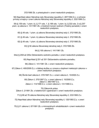 372/1990 Zb. o priestupkoch v znení neskorších predpisov.
58) Napríklad zákon Národnej rady Slovenskej republiky č. 287/1994 Z.z. o ochrane
prírody a krajiny v znení zákona Národnej rady Slovenskej republiky č. 222/1996 Z.z.
59) § 159 ods. 1 písm. b), § 171 ods. 1, § 188 ods. 1 písm. b), § 222 ods. 2 a § 257
písm. a) zákona č. 141/1961 Zb. o trestnom konaní súdnom (Trestný poriadok) v znení
neskorších predpisov.
60) § 49 ods. 1 písm. a) zákona Slovenskej národnej rady č. 372/1990 Zb.
61) § 49 ods. 1 písm. b) zákona Slovenskej národnej rady č. 372/1990 Zb.
62) § 49 ods. 1 písm. d) zákona Slovenskej národnej rady č. 372/1990 Zb.
63) § 50 zákona Slovenskej národnej rady č. 372/1990 Zb.
64) § 100 zákona č. 141/1961 Zb.
64a) § 250l až 250s Občianskeho súdneho poriadku v znení neskorších predpisov.
65) Napríklad § 251 až 351 Občianskeho súdneho poriadku.
66) Zákon č. 141/1961 Zb. v znení neskorších predpisov.
67) Zákon č. 400/2009 Z.z. o štátnej službe a o zmene a doplnení niektorých zákonov v
znení neskorších predpisov.
68) Štvrtá časť zákona č. 370/1997 Z.z. v znení zákona č. 10/2000 Z.z.
69) Zákon č. 370/1997 Z.z. v znení zákona č. 10/2000 Z.z.
Zákon č. 380/1997 Z.z.
Zákon č. 114/1998 Z.z. v znení zákona č. 131/1999 Z.z.
70) Zákonník práce.
Zákon č. 2/1991 Zb. o kolektívnom vyjednávaní v znení neskorších predpisov.
71) § 68 až 76 zákona Národnej rady Slovenskej republiky č. 233/1995 Z.z.
72) Napríklad zákon Národnej rady Slovenskej republiky č. 120/1993 Z.z. v znení
neskorších predpisov.
75) § 21 zákona č. 87/1991 Zb. o mimosúdnych rehabilitáciách v znení neskorších
predpisov.

 