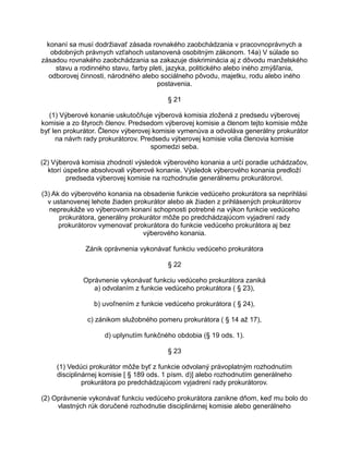 konaní sa musí dodržiavať zásada rovnakého zaobchádzania v pracovnoprávnych a
obdobných právnych vzťahoch ustanovená osobitným zákonom. 14a) V súlade so
zásadou rovnakého zaobchádzania sa zakazuje diskriminácia aj z dôvodu manželského
stavu a rodinného stavu, farby pleti, jazyka, politického alebo iného zmýšľania,
odborovej činnosti, národného alebo sociálneho pôvodu, majetku, rodu alebo iného
postavenia.
§ 21
(1) Výberové konanie uskutočňuje výberová komisia zložená z predsedu výberovej
komisie a zo štyroch členov. Predsedom výberovej komisie a členom tejto komisie môže
byť len prokurátor. Členov výberovej komisie vymenúva a odvoláva generálny prokurátor
na návrh rady prokurátorov. Predsedu výberovej komisie volia členovia komisie
spomedzi seba.
(2) Výberová komisia zhodnotí výsledok výberového konania a určí poradie uchádzačov,
ktorí úspešne absolvovali výberové konanie. Výsledok výberového konania predloží
predseda výberovej komisie na rozhodnutie generálnemu prokurátorovi.
(3) Ak do výberového konania na obsadenie funkcie vedúceho prokurátora sa neprihlási
v ustanovenej lehote žiaden prokurátor alebo ak žiaden z prihlásených prokurátorov
nepreukáže vo výberovom konaní schopnosti potrebné na výkon funkcie vedúceho
prokurátora, generálny prokurátor môže po predchádzajúcom vyjadrení rady
prokurátorov vymenovať prokurátora do funkcie vedúceho prokurátora aj bez
výberového konania.
Zánik oprávnenia vykonávať funkciu vedúceho prokurátora
§ 22
Oprávnenie vykonávať funkciu vedúceho prokurátora zaniká
a) odvolaním z funkcie vedúceho prokurátora ( § 23),
b) uvoľnením z funkcie vedúceho prokurátora ( § 24),
c) zánikom služobného pomeru prokurátora ( § 14 až 17),
d) uplynutím funkčného obdobia (§ 19 ods. 1).
§ 23
(1) Vedúci prokurátor môže byť z funkcie odvolaný právoplatným rozhodnutím
disciplinárnej komisie [ § 189 ods. 1 písm. d)] alebo rozhodnutím generálneho
prokurátora po predchádzajúcom vyjadrení rady prokurátorov.
(2) Oprávnenie vykonávať funkciu vedúceho prokurátora zanikne dňom, keď mu bolo do
vlastných rúk doručené rozhodnutie disciplinárnej komisie alebo generálneho

 
