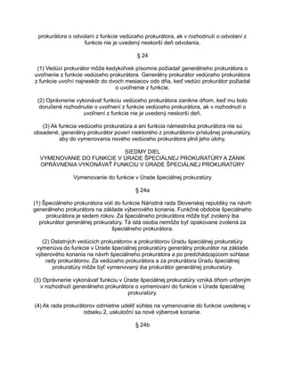 prokurátora o odvolaní z funkcie vedúceho prokurátora, ak v rozhodnutí o odvolaní z
funkcie nie je uvedený neskorší deň odvolania.
§ 24
(1) Vedúci prokurátor môže kedykoľvek písomne požiadať generálneho prokurátora o
uvoľnenie z funkcie vedúceho prokurátora. Generálny prokurátor vedúceho prokurátora
z funkcie uvoľní najneskôr do dvoch mesiacov odo dňa, keď vedúci prokurátor požiadal
o uvoľnenie z funkcie.
(2) Oprávnenie vykonávať funkciu vedúceho prokurátora zanikne dňom, keď mu bolo
doručené rozhodnutie o uvoľnení z funkcie vedúceho prokurátora, ak v rozhodnutí o
uvoľnení z funkcie nie je uvedený neskorší deň.
(3) Ak funkcia vedúceho prokuratúra a ani funkcia námestníka prokurátora nie sú
obsadené, generálny prokurátor poverí niektorého z prokurátorov príslušnej prokuratúry,
aby do vymenovania nového vedúceho prokurátora plnil jeho úlohy.
SIEDMY DIEL
VYMENOVANIE DO FUNKCIE V ÚRADE ŠPECIÁLNEJ PROKURATÚRY A ZÁNIK
OPRÁVNENIA VYKONÁVAŤ FUNKCIU V ÚRADE ŠPECIÁLNEJ PROKURATÚRY
Vymenovanie do funkcie v Úrade špeciálnej prokuratúry
§ 24a
(1) Špeciálneho prokurátora volí do funkcie Národná rada Slovenskej republiky na návrh
generálneho prokurátora na základe výberového konania. Funkčné obdobie špeciálneho
prokurátora je sedem rokov. Za špeciálneho prokurátora môže byť zvolený iba
prokurátor generálnej prokuratúry. Tá istá osoba nemôže byť opakovane zvolená za
špeciálneho prokurátora.
(2) Ostatných vedúcich prokurátorov a prokurátorov Úradu špeciálnej prokuratúry
vymenúva do funkcie v Úrade špeciálnej prokuratúry generálny prokurátor na základe
výberového konania na návrh špeciálneho prokurátora a po predchádzajúcom súhlase
rady prokurátorov. Za vedúceho prokurátora a za prokurátora Úradu špeciálnej
prokuratúry môže byť vymenovaný iba prokurátor generálnej prokuratúry.
(3) Oprávnenie vykonávať funkciu v Úrade špeciálnej prokuratúry vzniká dňom určeným
v rozhodnutí generálneho prokurátora o vymenovaní do funkcie v Úrade špeciálnej
prokuratúry.
(4) Ak rada prokurátorov odmietne udeliť súhlas na vymenovanie do funkcie uvedenej v
odseku 2, uskutoční sa nové výberové konanie.
§ 24b

 