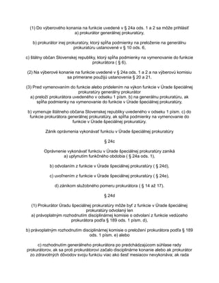 (1) Do výberového konania na funkcie uvedené v § 24a ods. 1 a 2 sa môže prihlásiť
a) prokurátor generálnej prokuratúry,
b) prokurátor inej prokuratúry, ktorý spĺňa podmienky na preloženie na generálnu
prokuratúru ustanovené v § 10 ods. 6,
c) štátny občan Slovenskej republiky, ktorý spĺňa podmienky na vymenovanie do funkcie
prokurátora ( § 6).
(2) Na výberové konanie na funkcie uvedené v § 24a ods. 1 a 2 a na výberovú komisiu
sa primerane použijú ustanovenia § 20 a 21.
(3) Pred vymenovaním do funkcie alebo pridelením na výkon funkcie v Úrade špeciálnej
prokuratúry generálny prokurátor
a) preloží prokurátora uvedeného v odseku 1 písm. b) na generálnu prokuratúru, ak
spĺňa podmienky na vymenovanie do funkcie v Úrade špeciálnej prokuratúry,
b) vymenuje štátneho občana Slovenskej republiky uvedeného v odseku 1 písm. c) do
funkcie prokurátora generálnej prokuratúry, ak spĺňa podmienky na vymenovanie do
funkcie v Úrade špeciálnej prokuratúry.
Zánik oprávnenia vykonávať funkciu v Úrade špeciálnej prokuratúry
§ 24c
Oprávnenie vykonávať funkciu v Úrade špeciálnej prokuratúry zaniká
a) uplynutím funkčného obdobia ( § 24a ods. 1),
b) odvolaním z funkcie v Úrade špeciálnej prokuratúry ( § 24d),
c) uvoľnením z funkcie v Úrade špeciálnej prokuratúry ( § 24e),
d) zánikom služobného pomeru prokurátora ( § 14 až 17).
§ 24d
(1) Prokurátor Úradu špeciálnej prokuratúry môže byť z funkcie v Úrade špeciálnej
prokuratúry odvolaný len
a) právoplatným rozhodnutím disciplinárnej komisie o odvolaní z funkcie vedúceho
prokurátora podľa § 189 ods. 1 písm. d),
b) právoplatným rozhodnutím disciplinárnej komisie o preložení prokurátora podľa § 189
ods. 1 písm. e) alebo
c) rozhodnutím generálneho prokurátora po predchádzajúcom súhlase rady
prokurátorov, ak sa proti prokurátorovi začalo disciplinárne konanie alebo ak prokurátor
zo zdravotných dôvodov svoju funkciu viac ako šesť mesiacov nevykonáva; ak rada

 