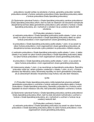 prokurátorov neudelí súhlas na odvolanie z funkcie, generálny prokurátor nemôže
prokurátora odvolať z funkcie vedúceho prokurátora Úradu špeciálnej prokuratúry alebo
z funkcie prokurátora Úradu špeciálnej prokuratúry.
(2) Oprávnenie vykonávať funkciu v Úrade špeciálnej prokuratúry zanikne prokurátorovi
Úradu špeciálnej prokuratúry dňom, keď mu bolo do vlastných rúk doručené rozhodnutie
disciplinárnej komisie alebo generálneho prokurátora o jeho odvolaní z funkcie v Úrade
špeciálnej prokuratúry, ak v rozhodnutí o odvolaní nie je uvedený neskorší deň
odvolania.
(3) Prokurátor odvolaný z funkcie
a) vedúceho prokurátora v Úrade špeciálnej prokuratúry podľa odseku 1 písm. a) sa
zaradí na výkon funkcie prokurátora v Úrade špeciálnej prokuratúry alebo na výkon
funkcie prokurátora v inom organizačnom útvare generálnej prokuratúry,
b) prokurátora v Úrade špeciálnej prokuratúry podľa odseku 1 písm. b) sa zaradí na
výkon funkcie prokurátora v inom organizačnom útvare generálnej prokuratúry, ak
disciplinárna komisia nerozhodla o jeho preložení na prokuratúru nižšieho stupňa,
c) vedúceho prokurátora v Úrade špeciálnej prokuratúry podľa odseku 1 písm. c) alebo
odseku 4 sa zaradí na výkon funkcie prokurátora v Úrade špeciálnej prokuratúry alebo
na výkon funkcie prokurátora v inom organizačnom útvare generálnej prokuratúry,
d) prokurátora v Úrade špeciálnej prokuratúry podľa odseku 1 písm. c) sa zaradí na
výkon funkcie prokurátora v inom organizačnom útvare generálnej prokuratúry.
(4) Ustanovenie odseku 1 písm. c) sa nevzťahuje na špeciálneho prokurátora. Špeciálny
prokurátor môže byť, okrem prípadov uvedených v odseku 1 písm. a) a b), z funkcie
odvolaný iba Národnou radou Slovenskej republiky na návrh generálneho prokurátora,
ak zo zdravotných dôvodov nevykonáva svoju funkciu viac ako šesť mesiacov.
§ 24e
(1) Prokurátor Úradu špeciálnej prokuratúry môže kedykoľvek písomne požiadať
generálneho prokurátora o uvoľnenie z funkcie vedúceho prokurátora alebo z funkcie
prokurátora v Úrade špeciálnej prokuratúry. Generálny prokurátor ho z funkcie uvoľní
najneskôr do dvoch mesiacov odo dňa, keď prokurátor požiadal o uvoľnenie z funkcie.
(2) Oprávnenie vykonávať funkciu v Úrade špeciálnej prokuratúry zanikne prokurátorovi
Úradu špeciálnej prokuratúry dňom, keď mu bolo doručené rozhodnutie o uvoľnení z
funkcie v Úrade špeciálnej prokuratúry, ak v rozhodnutí o uvoľnení z funkcie nie je
uvedený neskorší deň.
(3) Prokurátor uvoľnený z funkcie
a) vedúceho prokurátora v Úrade špeciálnej prokuratúry sa zaradí na výkon funkcie
prokurátora v Úrade špeciálnej prokuratúry alebo na výkon funkcie prokurátora v inom
organizačnom útvare generálnej prokuratúry,

 
