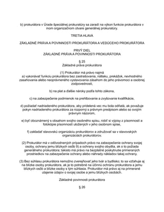 b) prokurátora v Úrade špeciálnej prokuratúry sa zaradí na výkon funkcie prokurátora v
inom organizačnom útvare generálnej prokuratúry.
TRETIA HLAVA
ZÁKLADNÉ PRÁVA A POVINNOSTI PROKURÁTORA A VEDÚCEHO PROKURÁTORA
PRVÝ DIEL
ZÁKLADNÉ PRÁVA A POVINNOSTI PROKURÁTORA
§ 25
Základné práva prokurátora
(1) Prokurátor má právo najmä
a) vykonávať funkciu prokurátora bez zastrašovania, nátlaku, prekážok, nevhodného
zasahovania alebo neoprávneného vystavovania zásahom do jeho právomoci a osobnej
zodpovednosti,
b) na plat a ďalšie nároky podľa tohto zákona,
c) na zabezpečenie podmienok na prehlbovanie a zvyšovanie kvalifikácie,
d) požiadať nadriadeného prokurátora, aby pridelená vec mu bola odňatá, ak považuje
pokyn nadriadeného prokurátora za rozporný s právnym predpisom alebo so svojím
právnym názorom,
e) byť oboznámený s obsahom svojho osobného spisu, robiť si výpisy z písomností a
fotokópie písomností uložených v jeho osobnom spise,
f) zakladať stavovskú organizáciu prokurátorov a združovať sa v stavovských
organizáciách prokurátorov.
(2) Prokurátor má v odôvodnených prípadoch právo na zabezpečenie ochrany svojej
osoby, ochrany jemu blízkych osôb 9) a ochrany svojho obydlia, ak o to požiada
generálneho prokurátora; takisto má právo na bezplatné poskytnutie primeraných
prostriedkov na zabezpečenie ochrany alebo náhrady nákladov takej ochrany.
(3) Bez súhlasu prokurátora nemožno zverejňovať jeho tvár a bydlisko; to sa vzťahuje aj
na blízke osoby prokurátora, ak je to potrebné na účinnú ochranu prokurátora a jemu
blízkych osôb a blízke osoby s tým súhlasia. Prokurátor má právo aj na primerané
utajenie údajov o svojej osobe a jemu blízkych osobách.
Základné povinnosti prokurátora
§ 26

 