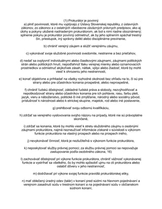 (1) Prokurátor je povinný
a) plniť povinnosti, ktoré mu vyplývajú z Ústavy Slovenskej republiky, z ústavných
zákonov, zo zákonov a z ostatných všeobecne záväzných právnych predpisov, ako aj
úlohy a pokyny uložené nadriadeným prokurátorom, ak bol s nimi riadne oboznámený;
splnenie pokynu je prokurátor povinný odmietnuť, ak by jeho splnením spáchal trestný
čin, priestupok, iný správny delikt alebo disciplinárne previnenie,
b) chrániť verejný záujem a slúžiť verejnému záujmu,
c) vykonávať svoje služobné povinnosti svedomite, nestranne a bez prieťahov,
d) nedať sa ovplyvniť individuálnymi alebo čiastkovými záujmami, záujmami politických
strán alebo politických hnutí, nepodľahnúť tlaku verejnej mienky alebo oznamovacích
prostriedkov a odmietnuť akýkoľvek zásah, nátlak, vplyv alebo žiadosť, ktoré by mohli
viesť k ohrozeniu jeho nestrannosti,
e) konať objektívne a prihliadať na všetky rozhodné okolnosti bez ohľadu na to, či sú pre
strany alebo pre účastníkov konania prospešné, alebo neprospešné,
f) chrániť ľudskú dôstojnosť, základné ľudské práva a slobody, nezvýhodňovať a
nepoškodzovať strany alebo účastníkov konania pre ich pohlavie, rasu, farbu pleti,
jazyk, vieru a náboženstvo, politické či iné zmýšľanie, národný alebo sociálny pôvod,
príslušnosť k národnosti alebo k etnickej skupine, majetok, rod alebo iné postavenie,
g) prehlbovať svoju odbornú kvalifikáciu,
h) zdržať sa verejného vyslovovania svojho názoru na prípady, ktoré nie sú právoplatne
skončené,
i) zdržať sa konania, ktoré by mohlo viesť k stretu služobného záujmu s osobnými
záujmami prokurátora, najmä nezneužívať informácie získané v súvislosti s výkonom
funkcie prokurátora na vlastný prospech alebo na prospech iného,
j) nevykonávať činnosť, ktorá je nezlučiteľná s výkonom funkcie prokurátora,
k) neposkytovať služby právnej pomoci; za službu právnej pomoci sa nepovažuje
zastupovanie podľa osobitného zákona, 16)
l) zachovávať dôstojnosť pri výkone funkcie prokurátora, chrániť vážnosť vykonávanej
funkcie a vystríhať sa všetkého, čo by mohlo spôsobiť ujmu na cti prokurátora alebo
oslabiť dôveru v jeho nestrannosť,
m) dodržiavať pri výkone svojej funkcie pravidlá prokurátorskej etiky,
n) mať oblečený úradný odev (talár) v konaní pred súdmi na hlavnom pojednávaní a
verejnom zasadnutí súdu v trestnom konaní a na pojednávaní súdu v občianskom
súdnom konaní,

 