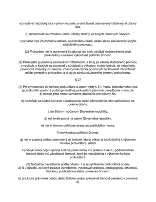 o) využívať služobný čas v plnom rozsahu a dodržiavať ustanovený týždenný služobný
čas,
p) oznamovať služobnému úradu všetky zmeny vo svojich osobných údajoch,
r) oznámiť bez zbytočného odkladu služobnému úradu stratu alebo odcudzenie svojho
služobného preukazu.
(2) Prokurátor nie je oprávnený štrajkovať ani inak narúšať riadne plnenie úloh
prokuratúry a nesmie vykonávať politickú činnosť.
(3) Prokurátor je povinný zachovávať mlčanlivosť, a to aj po zániku služobného pomeru,
o veciach, o ktorých sa dozvedel v súvislosti s výkonom svojej funkcie, ak nebol tejto
povinnosti zbavený zo zákona. Zbaviť prokurátora povinnosti zachovávať mlčanlivosť
môže generálny prokurátor, a to aj po zániku služobného pomeru prokurátora.
§ 27
(1) Pri vymenovaní do funkcie prokurátora a potom vždy k 31. marcu kalendárneho roka
je prokurátor povinný podať generálnej prokuratúre písomné osvedčenie o tom, že
a) nebolo proti nemu vznesené obvinenie pre trestný čin,
b) nezačalo sa súdne konanie o pozbavenie alebo obmedzenie jeho spôsobilosti na
právne úkony,
c) je štátnym občanom Slovenskej republiky,
d) má trvalý pobyt na území Slovenskej republiky,
e) nie je členom politickej strany ani politického hnutia,
f) nevykonáva politickú činnosť,
g) nie je zvolený alebo ustanovený do funkcie, ktorej výkon je nezlučiteľný s výkonom
funkcie prokurátora, alebo
h) nevykonáva popri výkone funkcie prokurátora inú platenú funkciu, podnikateľskú
činnosť alebo inú zárobkovú činnosť, ktorá je nezlučiteľná s výkonom funkcie
prokurátora.
(2) Súčasťou osvedčenia podľa odseku 1 je aj vyhlásenie prokurátora o tom,
a) či v období, za ktoré podáva osvedčenie, vykonával vedeckú, pedagogickú, lektorskú,
literárnu, publicistickú alebo umeleckú činnosť,
b) pre ktorú právnickú osobu alebo fyzickú osobu vykonával činnosť uvedenú v písmene
a),

 