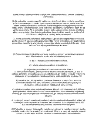 c) aké príjmy a požitky dosiahol v uplynulom kalendárnom roku z činnosti uvedenej v
písmene a).
(3) Ak prokurátor nemôže osvedčiť niektorú zo skutočností, ktorá podlieha osvedčeniu,
spôsobom uvedeným v odseku 1 pre rozpor so skutočným stavom, uvedie to spolu s
údajmi o skutočnom stave v osvedčení. Generálnej prokuratúre je povinný oznámiť
každú zmenu v skutočnostiach, ktoré podliehajú osvedčeniu, najneskôr do troch dní od
vzniku takej zmeny. Ak je prokurátor zvolený alebo ustanovený do funkcie, pre ktorej
výkon sa prerušuje výkon funkcie prokurátora, je povinný tiež uviesť, na aké funkčné
obdobie je do takej funkcie zvolený alebo ustanovený.
(4) Ak má generálna prokuratúra pochybnosti o úplnosti alebo správnosti osvedčenia
podľa odsekov 1 a 2, generálny prokurátor môže vyzvať prokurátora, aby doplnil alebo
spresnil toto osvedčenie v lehote ním určenej; táto lehota nesmie byť dlhšia ako 15 dní
od doručenia výzvy generálneho prokurátora.
§ 28
(1) Prokurátor je povinný deklarovať svoje majetkové pomery v majetkovom priznaní
a) do 30 dní odo dňa vzniku jeho služobného pomeru,
b) do 31. marca každého kalendárneho roka,
c) v lehote určenej generálnym prokurátorom.
(2) Majetkové priznanie musí obsahovať menovite údaje o
a) nehnuteľnom majetku, právny dôvod a dátum nadobudnutia majetku, a ak o to
požiada generálny prokurátor, aj cenu jeho obstarania, pri vlastnej výstavbe výdavky na
obstaranie, pri bezodplatnom nadobudnutí cenu podľa osobitného predpisu, 17)
b) hnuteľnej veci, ktorej hodnota presahuje 6 600 eur, právny dôvod a dátum
nadobudnutia tejto veci, cenu obstarania, pri vlastnom zhotovení výdavky na
zhotovenie, pri bezodplatnom nadobudnutí cenu obvyklú,
c) majetkovom práve a inej majetkovej hodnote, ktorých hodnota presahuje 6 600 eur,
právny dôvod a dátum nadobudnutia tohto majetkového práva alebo inej majetkovej
hodnoty, pri odplatnom prevode cenu obstarania, pri bezodplatnom nadobudnutí cenu
obvyklú,
d) hnuteľných veciach, majetkových právach a iných majetkových hodnotách, aj keď ich
hodnota jednotlivo nepresahuje 6 600 eur, ak ich súhrnná hodnota presahuje 16 600
eur; na účely majetkového priznania sa ocenia cenou obvyklou.
(3) Prokurátor je povinný deklarovať v majetkovom priznaní aj majetkové pomery svojho
manžela, ktorý s ním žije v spoločnej domácnosti, 18) a to aj vtedy, ak manželia uzavreli
dohodu o zúžení alebo rozšírení zákonom určeného rozsahu bezpodielového

 