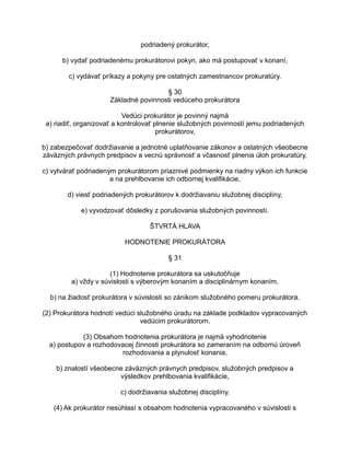 podriadený prokurátor,
b) vydať podriadenému prokurátorovi pokyn, ako má postupovať v konaní,
c) vydávať príkazy a pokyny pre ostatných zamestnancov prokuratúry.
§ 30
Základné povinnosti vedúceho prokurátora
Vedúci prokurátor je povinný najmä
a) riadiť, organizovať a kontrolovať plnenie služobných povinností jemu podriadených
prokurátorov,
b) zabezpečovať dodržiavanie a jednotné uplatňovanie zákonov a ostatných všeobecne
záväzných právnych predpisov a vecnú správnosť a včasnosť plnenia úloh prokuratúry,
c) vytvárať podriadeným prokurátorom priaznivé podmienky na riadny výkon ich funkcie
a na prehlbovanie ich odbornej kvalifikácie,
d) viesť podriadených prokurátorov k dodržiavaniu služobnej disciplíny,
e) vyvodzovať dôsledky z porušovania služobných povinností.
ŠTVRTÁ HLAVA
HODNOTENIE PROKURÁTORA
§ 31
(1) Hodnotenie prokurátora sa uskutočňuje
a) vždy v súvislosti s výberovým konaním a disciplinárnym konaním,
b) na žiadosť prokurátora v súvislosti so zánikom služobného pomeru prokurátora.
(2) Prokurátora hodnotí vedúci služobného úradu na základe podkladov vypracovaných
vedúcim prokurátorom.
(3) Obsahom hodnotenia prokurátora je najmä vyhodnotenie
a) postupov a rozhodovacej činnosti prokurátora so zameraním na odbornú úroveň
rozhodovania a plynulosť konania,
b) znalostí všeobecne záväzných právnych predpisov, služobných predpisov a
výsledkov prehlbovania kvalifikácie,
c) dodržiavania služobnej disciplíny.
(4) Ak prokurátor nesúhlasí s obsahom hodnotenia vypracovaného v súvislosti s

 