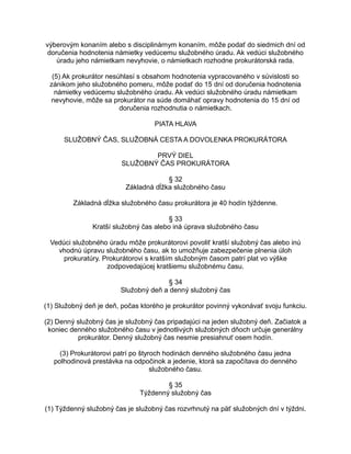 výberovým konaním alebo s disciplinárnym konaním, môže podať do siedmich dní od
doručenia hodnotenia námietky vedúcemu služobného úradu. Ak vedúci služobného
úradu jeho námietkam nevyhovie, o námietkach rozhodne prokurátorská rada.
(5) Ak prokurátor nesúhlasí s obsahom hodnotenia vypracovaného v súvislosti so
zánikom jeho služobného pomeru, môže podať do 15 dní od doručenia hodnotenia
námietky vedúcemu služobného úradu. Ak vedúci služobného úradu námietkam
nevyhovie, môže sa prokurátor na súde domáhať opravy hodnotenia do 15 dní od
doručenia rozhodnutia o námietkach.
PIATA HLAVA
SLUŽOBNÝ ČAS, SLUŽOBNÁ CESTA A DOVOLENKA PROKURÁTORA
PRVÝ DIEL
SLUŽOBNÝ ČAS PROKURÁTORA
§ 32
Základná dĺžka služobného času
Základná dĺžka služobného času prokurátora je 40 hodín týždenne.
§ 33
Kratší služobný čas alebo iná úprava služobného času
Vedúci služobného úradu môže prokurátorovi povoliť kratší služobný čas alebo inú
vhodnú úpravu služobného času, ak to umožňuje zabezpečenie plnenia úloh
prokuratúry. Prokurátorovi s kratším služobným časom patrí plat vo výške
zodpovedajúcej kratšiemu služobnému času.
§ 34
Služobný deň a denný služobný čas
(1) Služobný deň je deň, počas ktorého je prokurátor povinný vykonávať svoju funkciu.
(2) Denný služobný čas je služobný čas pripadajúci na jeden služobný deň. Začiatok a
koniec denného služobného času v jednotlivých služobných dňoch určuje generálny
prokurátor. Denný služobný čas nesmie presiahnuť osem hodín.
(3) Prokurátorovi patrí po štyroch hodinách denného služobného času jedna
polhodinová prestávka na odpočinok a jedenie, ktorá sa započítava do denného
služobného času.
§ 35
Týždenný služobný čas
(1) Týždenný služobný čas je služobný čas rozvrhnutý na päť služobných dní v týždni.

 