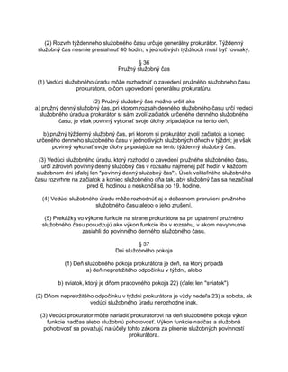 (2) Rozvrh týždenného služobného času určuje generálny prokurátor. Týždenný
služobný čas nesmie presiahnuť 40 hodín; v jednotlivých týždňoch musí byť rovnaký.
§ 36
Pružný služobný čas
(1) Vedúci služobného úradu môže rozhodnúť o zavedení pružného služobného času
prokurátora, o čom upovedomí generálnu prokuratúru.
(2) Pružný služobný čas možno určiť ako
a) pružný denný služobný čas, pri ktorom rozsah denného služobného času určí vedúci
služobného úradu a prokurátor si sám zvolí začiatok určeného denného služobného
času; je však povinný vykonať svoje úlohy pripadajúce na tento deň,
b) pružný týždenný služobný čas, pri ktorom si prokurátor zvolí začiatok a koniec
určeného denného služobného času v jednotlivých služobných dňoch v týždni; je však
povinný vykonať svoje úlohy pripadajúce na tento týždenný služobný čas.
(3) Vedúci služobného úradu, ktorý rozhodol o zavedení pružného služobného času,
určí zároveň povinný denný služobný čas v rozsahu najmenej päť hodín v každom
služobnom dni (ďalej len "povinný denný služobný čas"). Úsek voliteľného služobného
času rozvrhne na začiatok a koniec služobného dňa tak, aby služobný čas sa nezačínal
pred 6. hodinou a neskončil sa po 19. hodine.
(4) Vedúci služobného úradu môže rozhodnúť aj o dočasnom prerušení pružného
služobného času alebo o jeho zrušení.
(5) Prekážky vo výkone funkcie na strane prokurátora sa pri uplatnení pružného
služobného času posudzujú ako výkon funkcie iba v rozsahu, v akom nevyhnutne
zasiahli do povinného denného služobného času.
§ 37
Dni služobného pokoja
(1) Deň služobného pokoja prokurátora je deň, na ktorý pripadá
a) deň nepretržitého odpočinku v týždni, alebo
b) sviatok, ktorý je dňom pracovného pokoja 22) (ďalej len "sviatok").
(2) Dňom nepretržitého odpočinku v týždni prokurátora je vždy nedeľa 23) a sobota, ak
vedúci služobného úradu nerozhodne inak.
(3) Vedúci prokurátor môže nariadiť prokurátorovi na deň služobného pokoja výkon
funkcie nadčas alebo služobnú pohotovosť. Výkon funkcie nadčas a služobná
pohotovosť sa považujú na účely tohto zákona za plnenie služobných povinností
prokurátora.

 