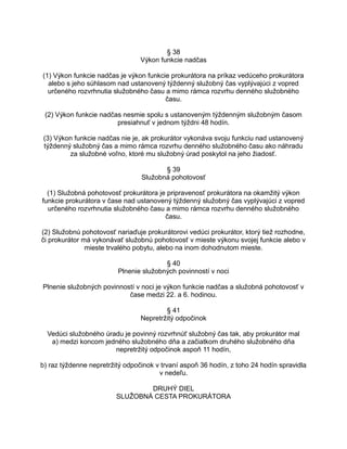 § 38
Výkon funkcie nadčas
(1) Výkon funkcie nadčas je výkon funkcie prokurátora na príkaz vedúceho prokurátora
alebo s jeho súhlasom nad ustanovený týždenný služobný čas vyplývajúci z vopred
určeného rozvrhnutia služobného času a mimo rámca rozvrhu denného služobného
času.
(2) Výkon funkcie nadčas nesmie spolu s ustanoveným týždenným služobným časom
presiahnuť v jednom týždni 48 hodín.
(3) Výkon funkcie nadčas nie je, ak prokurátor vykonáva svoju funkciu nad ustanovený
týždenný služobný čas a mimo rámca rozvrhu denného služobného času ako náhradu
za služobné voľno, ktoré mu služobný úrad poskytol na jeho žiadosť.
§ 39
Služobná pohotovosť
(1) Služobná pohotovosť prokurátora je pripravenosť prokurátora na okamžitý výkon
funkcie prokurátora v čase nad ustanovený týždenný služobný čas vyplývajúci z vopred
určeného rozvrhnutia služobného času a mimo rámca rozvrhu denného služobného
času.
(2) Služobnú pohotovosť nariaďuje prokurátorovi vedúci prokurátor, ktorý tiež rozhodne,
či prokurátor má vykonávať služobnú pohotovosť v mieste výkonu svojej funkcie alebo v
mieste trvalého pobytu, alebo na inom dohodnutom mieste.
§ 40
Plnenie služobných povinností v noci
Plnenie služobných povinností v noci je výkon funkcie nadčas a služobná pohotovosť v
čase medzi 22. a 6. hodinou.
§ 41
Nepretržitý odpočinok
Vedúci služobného úradu je povinný rozvrhnúť služobný čas tak, aby prokurátor mal
a) medzi koncom jedného služobného dňa a začiatkom druhého služobného dňa
nepretržitý odpočinok aspoň 11 hodín,
b) raz týždenne nepretržitý odpočinok v trvaní aspoň 36 hodín, z toho 24 hodín spravidla
v nedeľu.
DRUHÝ DIEL
SLUŽOBNÁ CESTA PROKURÁTORA

 