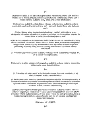 § 42
(1) Služobná cesta je čas od nástupu prokurátora na cestu na plnenie úloh do iného
miesta, ako je miesto jeho pravidelného výkonu funkcie, vrátane času plnenia úloh v
mieste konania služobnej cesty, až do jeho návratu z tejto cesty.
(2) Zahraničná služobná cesta je čas od nástupu prokurátora na služobnú cestu na
plnenie úloh v zahraničí vrátane plnenia úloh v zahraničí do skončenia tejto služobnej
cesty.
(3) Čas nástupu a čas skončenia služobnej cesty na účely tohto zákona je čas
skutočného odchodu a príchodu dopravného prostriedku, ktorý prokurátora prepraví do
miesta, ktoré je cieľom jeho služobnej cesty, a späť.
(4) Prokurátora vysiela na služobnú cestu vedúci prokurátor na čas nevyhnutnej potreby.
Vedúci prokurátor zároveň určí miesto nástupu, miesto, ktoré je cieľom služobnej cesty,
čas jej trvania, spôsob dopravy a miesto skončenia tejto cesty. Môže určiť aj ďalšie
podmienky služobnej cesty, pritom je povinný prihliadnuť na oprávnené záujmy
prokurátora.
(5) Prokurátor je povinný vykonať služobnú cestu aj v dňoch služobného pokoja ( § 37),
ak to nariadi vedúci prokurátor.
§ 43
Prokurátora, ak s tým súhlasí, možno vyslať na služobnú cestu na získanie potrebných
skúseností a praxe do inej inštitúcie.
§ 44
(1) Prokurátor má právo použiť vnútroštátne hromadné dopravné prostriedky prvej
triedy; to neplatí, ak ide o cestu lietadlom.
(2) Ak služobnú cestu nemožno vykonať služobným motorovým vozidlom prokuratúry a
použitie hromadného dopravného prostriedku je nehospodárne, môže vedúci prokurátor
vyhovieť žiadosti prokurátora, aby služobnú cestu vykonal súkromným motorovým
vozidlom, ak tomu nebránia vážne dôvody.
(3) Prokurátorovi patrí náhrada výdavkov súvisiacich so služobnou cestou. Náhrada
výdavkov sa poskytne v rozsahu a vo výške ustanovenej osobitným zákonom. 24) Ak
prokurátor vykoná služobnú cestu v obvode obce, v ktorej má sídlo prokuratúra, ktorá je
miestom jeho pravidelného výkonu funkcie, patrí mu len náhrada preukázaných
cestovných výdavkov.
(4) zrušený od 1.11.2011.
§ 45

 