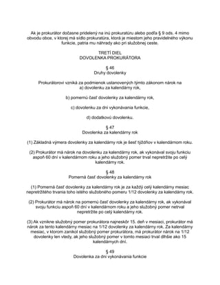 Ak je prokurátor dočasne pridelený na inú prokuratúru alebo podľa § 9 ods. 4 mimo
obvodu obce, v ktorej má sídlo prokuratúra, ktorá je miestom jeho pravidelného výkonu
funkcie, patria mu náhrady ako pri služobnej ceste.
TRETÍ DIEL
DOVOLENKA PROKURÁTORA
§ 46
Druhy dovolenky
Prokurátorovi vzniká za podmienok ustanovených týmto zákonom nárok na
a) dovolenku za kalendárny rok,
b) pomernú časť dovolenky za kalendárny rok,
c) dovolenku za dni vykonávania funkcie,
d) dodatkovú dovolenku.
§ 47
Dovolenka za kalendárny rok
(1) Základná výmera dovolenky za kalendárny rok je šesť týždňov v kalendárnom roku.
(2) Prokurátor má nárok na dovolenku za kalendárny rok, ak vykonával svoju funkciu
aspoň 60 dní v kalendárnom roku a jeho služobný pomer trval nepretržite po celý
kalendárny rok.
§ 48
Pomerná časť dovolenky za kalendárny rok
(1) Pomerná časť dovolenky za kalendárny rok je za každý celý kalendárny mesiac
nepretržitého trvania toho istého služobného pomeru 1/12 dovolenky za kalendárny rok.
(2) Prokurátor má nárok na pomernú časť dovolenky za kalendárny rok, ak vykonával
svoju funkciu aspoň 60 dní v kalendárnom roku a jeho služobný pomer netrval
nepretržite po celý kalendárny rok.
(3) Ak vznikne služobný pomer prokurátora najneskôr 15. deň v mesiaci, prokurátor má
nárok za tento kalendárny mesiac na 1/12 dovolenky za kalendárny rok. Za kalendárny
mesiac, v ktorom zanikol služobný pomer prokurátora, má prokurátor nárok na 1/12
dovolenky len vtedy, ak jeho služobný pomer v tomto mesiaci trval dlhšie ako 15
kalendárnych dní.
§ 49
Dovolenka za dni vykonávania funkcie

 