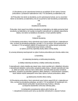 (1) Dovolenka za dni vykonávania funkcie je za každých 22 dní výkonu funkcie
prokurátora v príslušnom kalendárnom roku 1/12 dovolenky za kalendárny rok.
(2) Prokurátor má nárok na dovolenku za dni vykonávania funkcie, ak mu nevznikol
nárok na dovolenku za kalendárny rok ani na pomernú časť dovolenky za kalendárny
rok.
§ 50
Dodatková dovolenka
Prokurátor, ktorý aspoň dva týždne dovolenky za kalendárny rok alebo pomernej časti
dovolenky za kalendárny rok využije na kúpeľnú starostlivosť na základe odporúčania
lekára, má nárok na dodatkovú dovolenku v trvaní jedného týždňa.
§ 51
Krátenie dovolenky
(1) Dovolenka prokurátora, ktorý vykonával svoju funkciu aspoň 60 dní v kalendárnom
roku, za ktorý sa dovolenka poskytuje, sa kráti o 1/12 za prvých 100 služobných dní a
rovnako o 1/12 za každých ďalších 22 služobných dní, počas ktorých prokurátor
nevykonával svoju funkciu z dôvodu
a) výkonu povinnej vojenskej služby alebo civilnej služby,
b) uznanej dočasnej neschopnosti na výkon funkcie prokurátora pre chorobu alebo úraz,
c) karantény,
d) materskej dovolenky a rodičovskej dovolenky,
e) ďalšej materskej dovolenky a ďalšej rodičovskej dovolenky,
f) starostlivosti o dieťa mladšie ako desať rokov, ktoré nemôže byť z dôležitých dôvodov
v starostlivosti detského výchovného zariadenia alebo školy, v ktorých starostlivosti inak
je, alebo ak osoba, ktorá sa inak o dieťa stará, ochorela alebo jej bola nariadená
karanténa, prípadne sa podrobila vyšetreniu alebo ošetreniu v zdravotníckom zariadení,
ktoré nebolo možné zabezpečiť mimo času výkonu funkcie prokurátora, alebo
g) ošetrovania chorého člena rodiny.
(2) Dovolenka prokurátora, ktorý vykonával svoju funkciu aspoň 60 dní v kalendárnom
roku, za ktorý sa dovolenka poskytuje, sa kráti o 1/12 za každých 22 služobných dní,
počas ktorých prokurátor nevykonával svoju funkciu z dôvodu
a) čerpania služobného voľna bez náhrady platu,
b) dočasného pozastavenia výkonu jeho funkcie, ak
1. disciplinárne konanie proti nemu sa skončilo rozhodnutím o zbavení funkcie

 