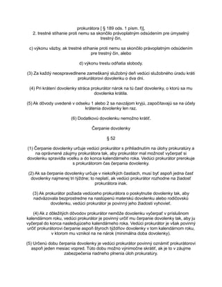 prokurátora [ § 189 ods. 1 písm. f)],
2. trestné stíhanie proti nemu sa skončilo právoplatným odsúdením pre úmyselný
trestný čin,
c) výkonu väzby, ak trestné stíhanie proti nemu sa skončilo právoplatným odsúdením
pre trestný čin, alebo
d) výkonu trestu odňatia slobody.
(3) Za každý neospravedlnene zameškaný služobný deň vedúci služobného úradu kráti
prokurátorovi dovolenku o dva dni.
(4) Pri krátení dovolenky stráca prokurátor nárok na tú časť dovolenky, o ktorú sa mu
dovolenka krátila.
(5) Ak dôvody uvedené v odseku 1 alebo 2 sa navzájom kryjú, započítavajú sa na účely
krátenia dovolenky len raz.
(6) Dodatkovú dovolenku nemožno krátiť.
Čerpanie dovolenky
§ 52
(1) Čerpanie dovolenky určuje vedúci prokurátor s prihliadnutím na úlohy prokuratúry a
na oprávnené záujmy prokurátora tak, aby prokurátor mal možnosť vyčerpať si
dovolenku spravidla vcelku a do konca kalendárneho roka. Vedúci prokurátor prerokuje
s prokurátorom čas čerpania dovolenky.
(2) Ak sa čerpanie dovolenky určuje v niekoľkých častiach, musí byť aspoň jedna časť
dovolenky najmenej tri týždne; to neplatí, ak vedúci prokurátor rozhodne na žiadosť
prokurátora inak.
(3) Ak prokurátor požiada vedúceho prokurátora o poskytnutie dovolenky tak, aby
nadväzovala bezprostredne na nastúpenú materskú dovolenku alebo rodičovskú
dovolenku, vedúci prokurátor je povinný jeho žiadosti vyhovieť.
(4) Ak z dôležitých dôvodov prokurátor nemôže dovolenku vyčerpať v príslušnom
kalendárnom roku, vedúci prokurátor je povinný určiť mu čerpanie dovolenky tak, aby ju
vyčerpal do konca nasledujúceho kalendárneho roka. Vedúci prokurátor je však povinný
určiť prokurátorovi čerpanie aspoň štyroch týždňov dovolenky v tom kalendárnom roku,
v ktorom mu vznikol na ne nárok (minimálna doba dovolenky).
(5) Určenú dobu čerpania dovolenky je vedúci prokurátor povinný oznámiť prokurátorovi
aspoň jeden mesiac vopred. Túto dobu možno výnimočne skrátiť, ak je to v záujme
zabezpečenia riadneho plnenia úloh prokuratúry.

 