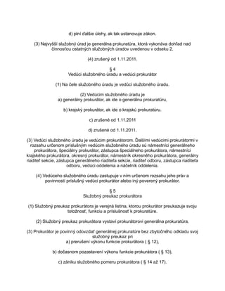 d) plní ďalšie úlohy, ak tak ustanovuje zákon.
(3) Najvyšší služobný úrad je generálna prokuratúra, ktorá vykonáva dohľad nad
činnosťou ostatných služobných úradov uvedenou v odseku 2.
(4) zrušený od 1.11.2011.
§4
Vedúci služobného úradu a vedúci prokurátor
(1) Na čele služobného úradu je vedúci služobného úradu.
(2) Vedúcim služobného úradu je
a) generálny prokurátor, ak ide o generálnu prokuratúru,
b) krajský prokurátor, ak ide o krajskú prokuratúru.
c) zrušené od 1.11.2011
d) zrušené od 1.11.2011.
(3) Vedúci služobného úradu je vedúcim prokurátorom. Ďalšími vedúcimi prokurátormi v
rozsahu určenom príslušným vedúcim služobného úradu sú námestníci generálneho
prokurátora, špeciálny prokurátor, zástupca špeciálneho prokurátora, námestníci
krajského prokurátora, okresný prokurátor, námestník okresného prokurátora, generálny
riaditeľ sekcie, zástupca generálneho riaditeľa sekcie, riaditeľ odboru, zástupca riaditeľa
odboru, vedúci oddelenia a náčelník oddelenia.
(4) Vedúceho služobného úradu zastupuje v ním určenom rozsahu jeho práv a
povinností príslušný vedúci prokurátor alebo iný poverený prokurátor.
§5
Služobný preukaz prokurátora
(1) Služobný preukaz prokurátora je verejná listina, ktorou prokurátor preukazuje svoju
totožnosť, funkciu a príslušnosť k prokuratúre.
(2) Služobný preukaz prokurátora vystaví prokurátorovi generálna prokuratúra.
(3) Prokurátor je povinný odovzdať generálnej prokuratúre bez zbytočného odkladu svoj
služobný preukaz pri
a) prerušení výkonu funkcie prokurátora ( § 12),
b) dočasnom pozastavení výkonu funkcie prokurátora ( § 13),
c) zániku služobného pomeru prokurátora ( § 14 až 17).

 