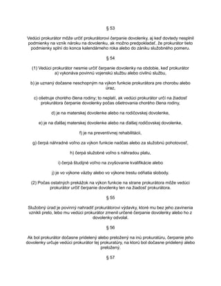 § 53
Vedúci prokurátor môže určiť prokurátorovi čerpanie dovolenky, aj keď dovtedy nesplnil
podmienky na vznik nároku na dovolenku, ak možno predpokladať, že prokurátor tieto
podmienky splní do konca kalendárneho roka alebo do zániku služobného pomeru.
§ 54
(1) Vedúci prokurátor nesmie určiť čerpanie dovolenky na obdobie, keď prokurátor
a) vykonáva povinnú vojenskú službu alebo civilnú službu,
b) je uznaný dočasne neschopným na výkon funkcie prokurátora pre chorobu alebo
úraz,
c) ošetruje chorého člena rodiny; to neplatí, ak vedúci prokurátor určí na žiadosť
prokurátora čerpanie dovolenky počas ošetrovania chorého člena rodiny,
d) je na materskej dovolenke alebo na rodičovskej dovolenke,
e) je na ďalšej materskej dovolenke alebo na ďalšej rodičovskej dovolenke,
f) je na preventívnej rehabilitácii,
g) čerpá náhradné voľno za výkon funkcie nadčas alebo za služobnú pohotovosť,
h) čerpá služobné voľno s náhradou platu,
i) čerpá študijné voľno na zvyšovanie kvalifikácie alebo
j) je vo výkone väzby alebo vo výkone trestu odňatia slobody.
(2) Počas ostatných prekážok na výkon funkcie na strane prokurátora môže vedúci
prokurátor určiť čerpanie dovolenky len na žiadosť prokurátora.
§ 55
Služobný úrad je povinný nahradiť prokurátorovi výdavky, ktoré mu bez jeho zavinenia
vznikli preto, lebo mu vedúci prokurátor zmenil určené čerpanie dovolenky alebo ho z
dovolenky odvolal.
§ 56
Ak bol prokurátor dočasne pridelený alebo preložený na inú prokuratúru, čerpanie jeho
dovolenky určuje vedúci prokurátor tej prokuratúry, na ktorú bol dočasne pridelený alebo
preložený.
§ 57

 